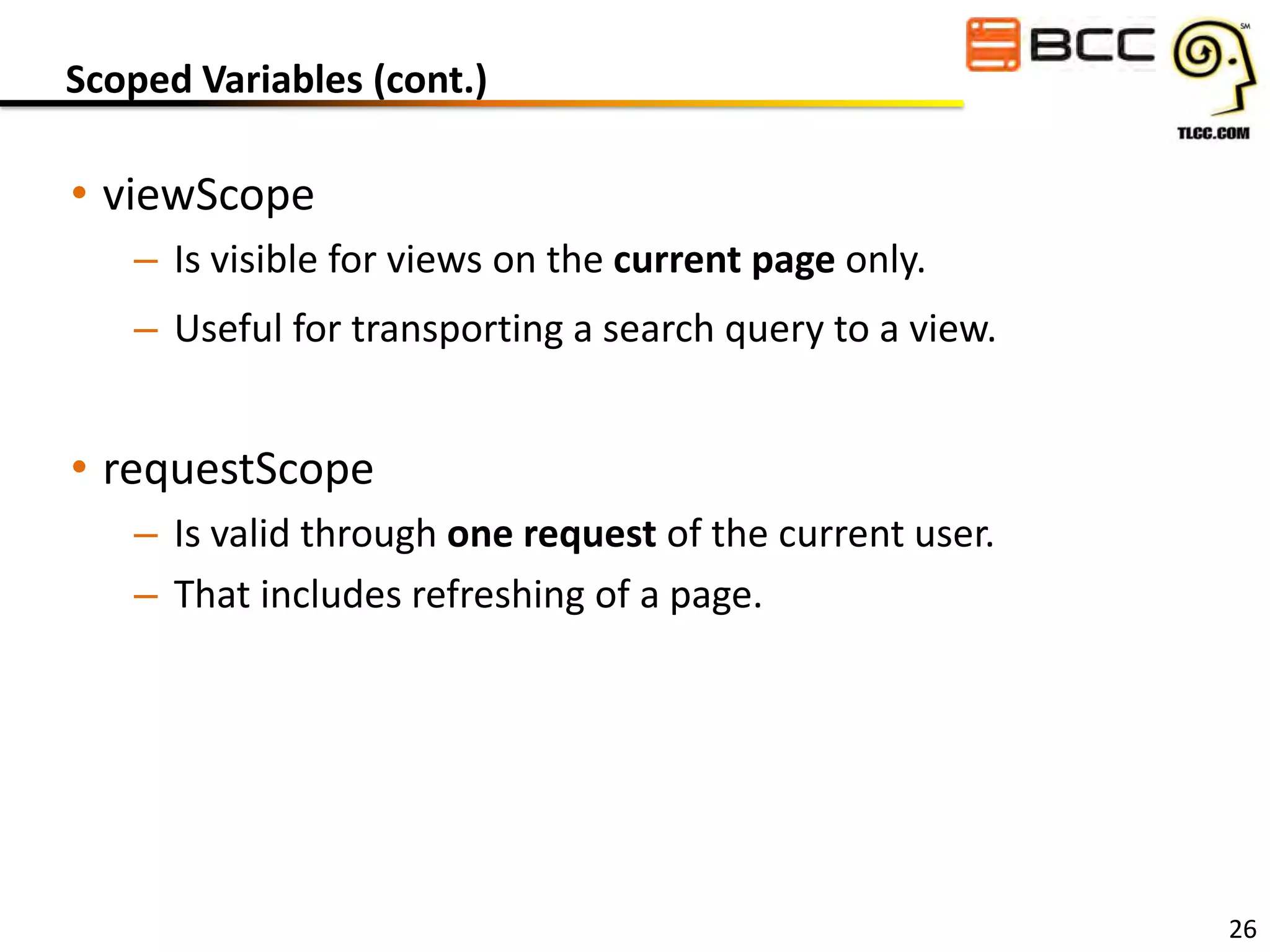 Scoped Variables (cont.)

• viewScope
– Is visible for views on the current page only.
– Useful for transporting a search query to a view.

• requestScope
– Is valid through one request of the current user.
– That includes refreshing of a page.

26

 