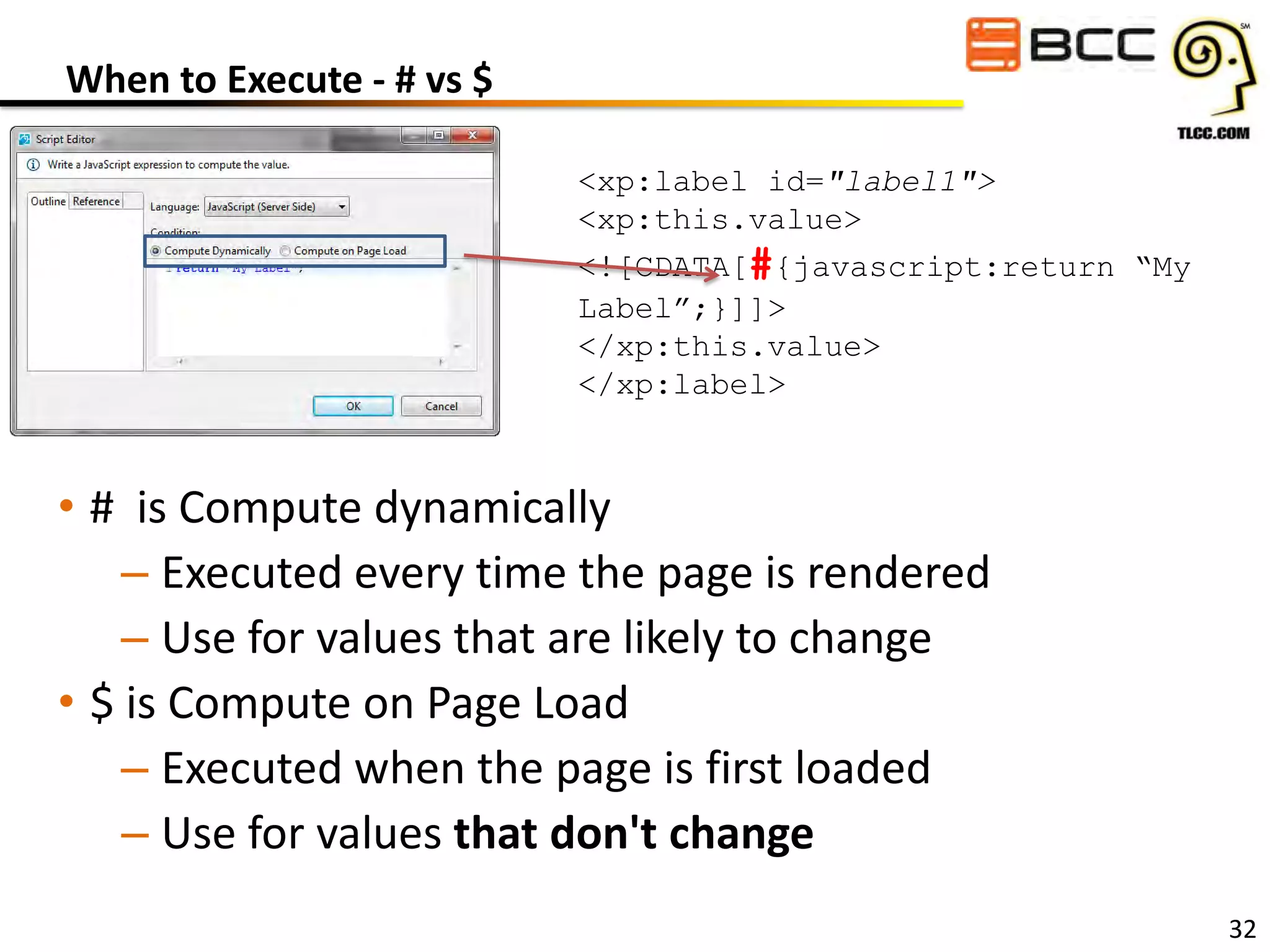 When to Execute - # vs $
<xp:label id="label1">
<xp:this.value>
<![CDATA[#{javascript:return “My
Label”;}]]>
</xp:this.value>
</xp:label>

• # is Compute dynamically
– Executed every time the page is rendered
– Use for values that are likely to change
• $ is Compute on Page Load
– Executed when the page is first loaded
– Use for values that don't change
32

 