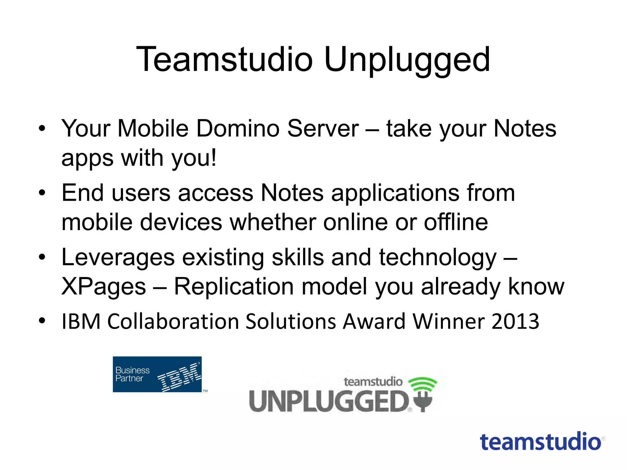 Teamstudio Unplugged
• Your Mobile Domino Server – take your Notes
apps with you!
• End users access Notes applications from
mobile devices whether online or offline
• Leverages existing skills and technology –
XPages – Replication model you already know
• IBM Collaboration Solutions Award Winner 2013

 