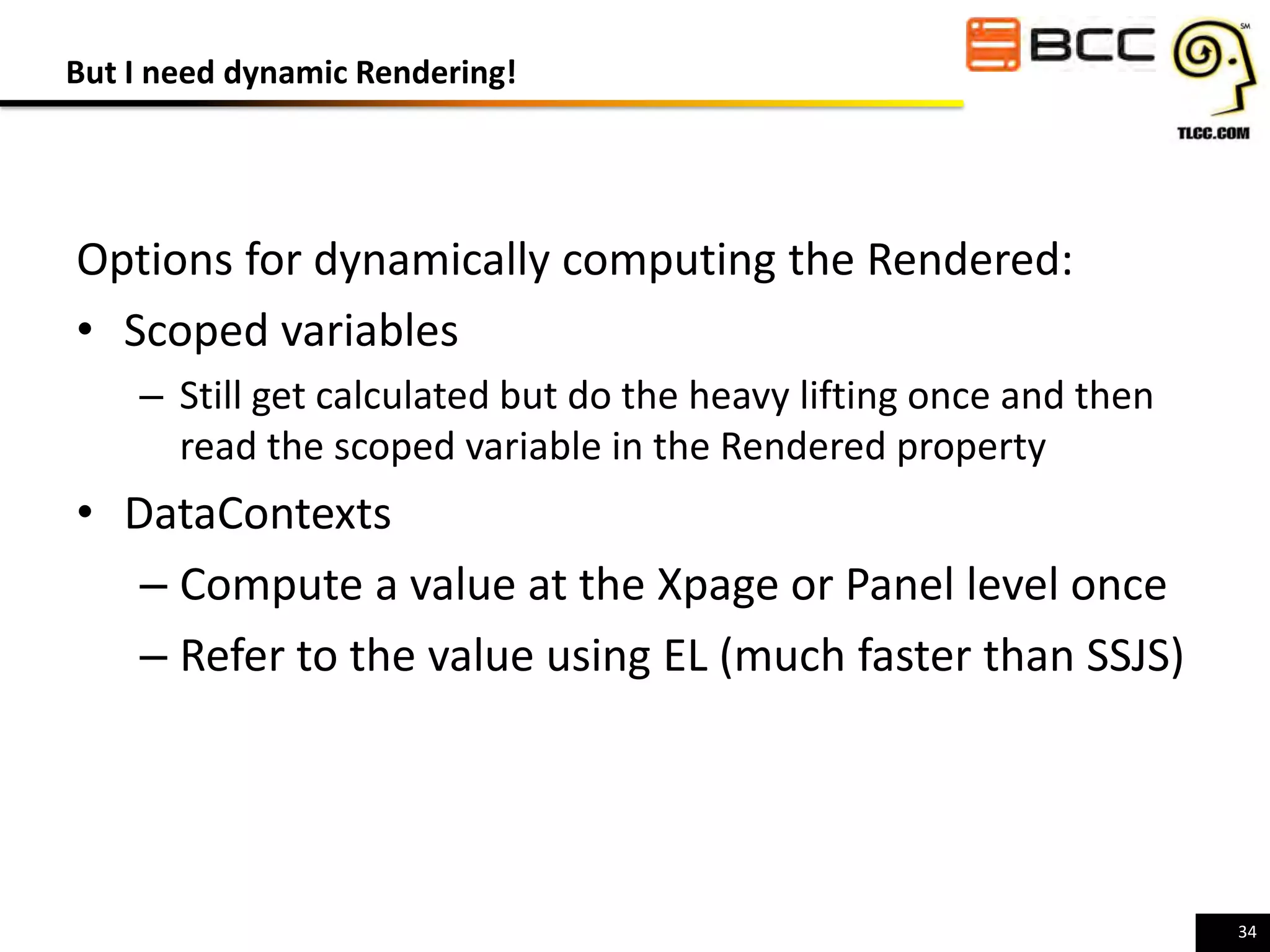 But I need dynamic Rendering!

Options for dynamically computing the Rendered:
• Scoped variables
– Still get calculated but do the heavy lifting once and then
read the scoped variable in the Rendered property

• DataContexts
– Compute a value at the Xpage or Panel level once
– Refer to the value using EL (much faster than SSJS)

34

 