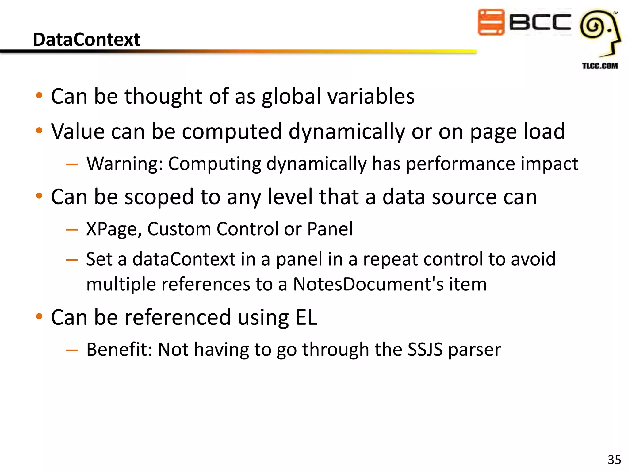 DataContext

• Can be thought of as global variables
• Value can be computed dynamically or on page load
– Warning: Computing dynamically has performance impact

• Can be scoped to any level that a data source can
– XPage, Custom Control or Panel
– Set a dataContext in a panel in a repeat control to avoid
multiple references to a NotesDocument's item

• Can be referenced using EL
– Benefit: Not having to go through the SSJS parser

35

 