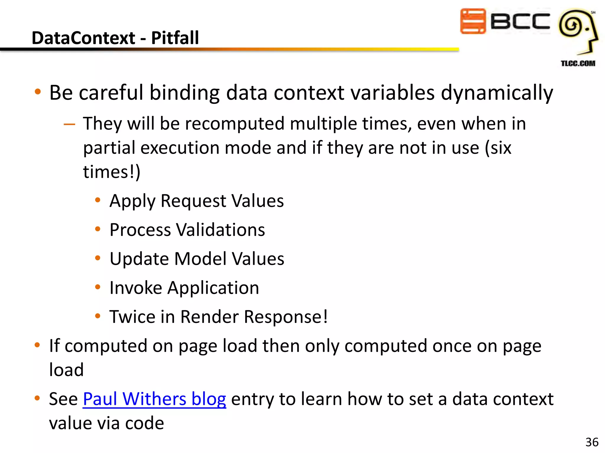 DataContext - Pitfall

• Be careful binding data context variables dynamically
– They will be recomputed multiple times, even when in
partial execution mode and if they are not in use (six
times!)
• Apply Request Values
• Process Validations
• Update Model Values
• Invoke Application
• Twice in Render Response!
• If computed on page load then only computed once on page
load
• See Paul Withers blog entry to learn how to set a data context
value via code

36

 