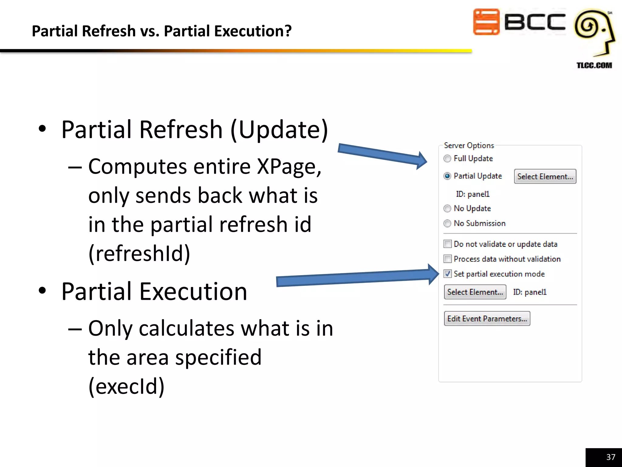 Partial Refresh vs. Partial Execution?

• Partial Refresh (Update)
– Computes entire XPage,
only sends back what is
in the partial refresh id
(refreshId)

• Partial Execution
– Only calculates what is in
the area specified
(execId)
37

 