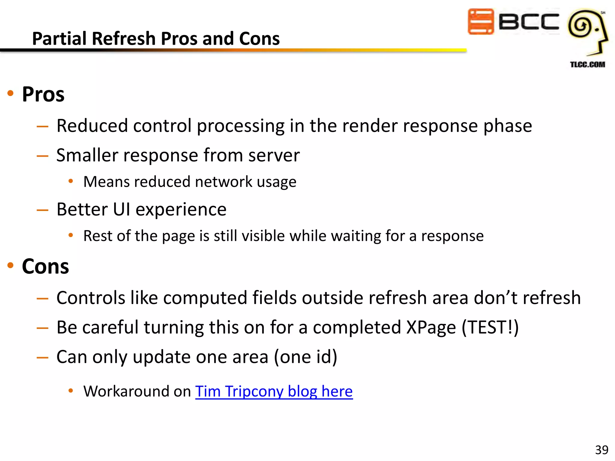 Partial Refresh Pros and Cons

• Pros
– Reduced control processing in the render response phase
– Smaller response from server
• Means reduced network usage

– Better UI experience
• Rest of the page is still visible while waiting for a response

• Cons
– Controls like computed fields outside refresh area don’t refresh
– Be careful turning this on for a completed XPage (TEST!)
– Can only update one area (one id)
• Workaround on Tim Tripcony blog here
39

 