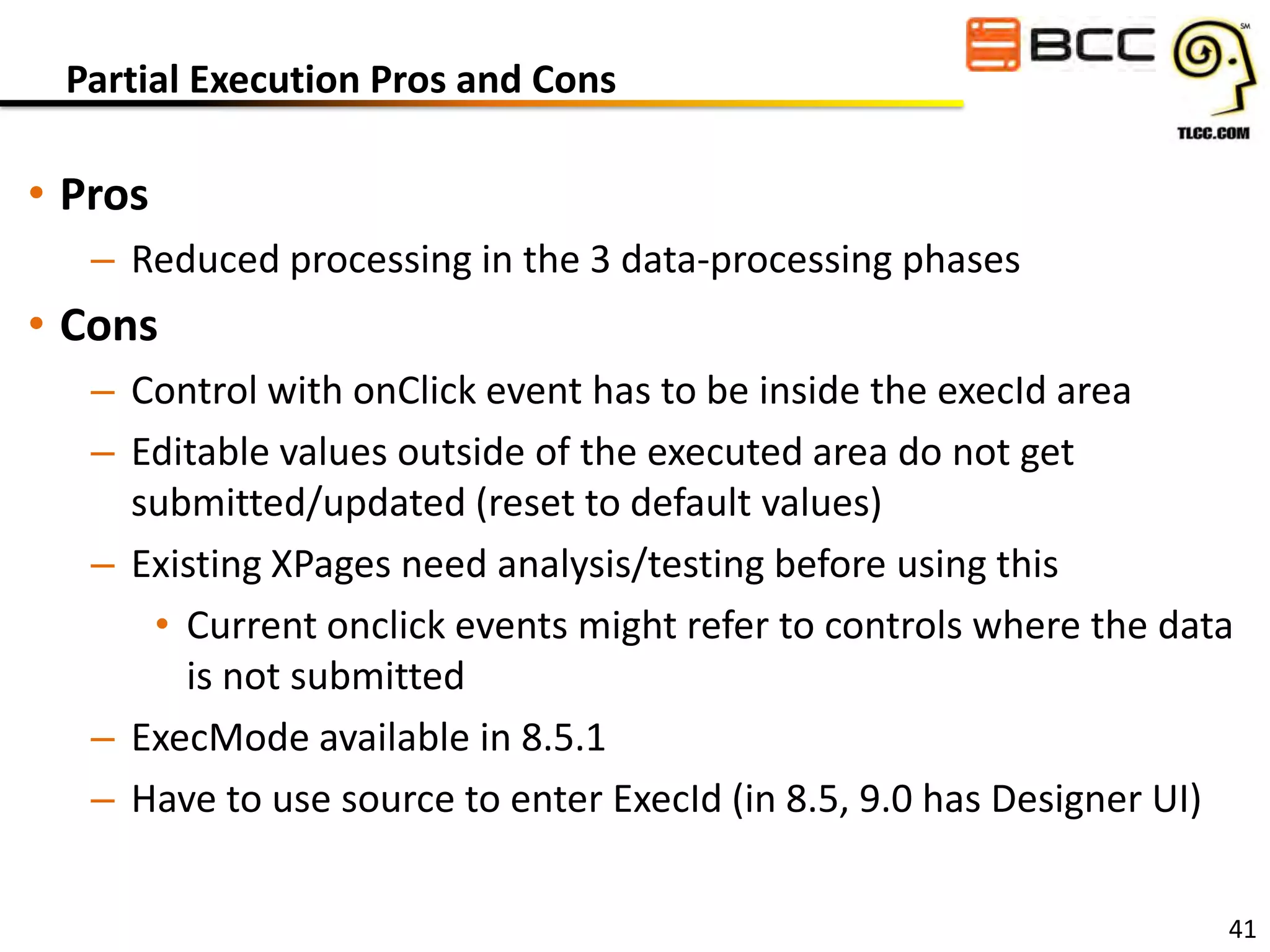 Partial Execution Pros and Cons

• Pros
– Reduced processing in the 3 data-processing phases

• Cons
– Control with onClick event has to be inside the execId area
– Editable values outside of the executed area do not get
submitted/updated (reset to default values)
– Existing XPages need analysis/testing before using this
• Current onclick events might refer to controls where the data
is not submitted
– ExecMode available in 8.5.1
– Have to use source to enter ExecId (in 8.5, 9.0 has Designer UI)
41

 