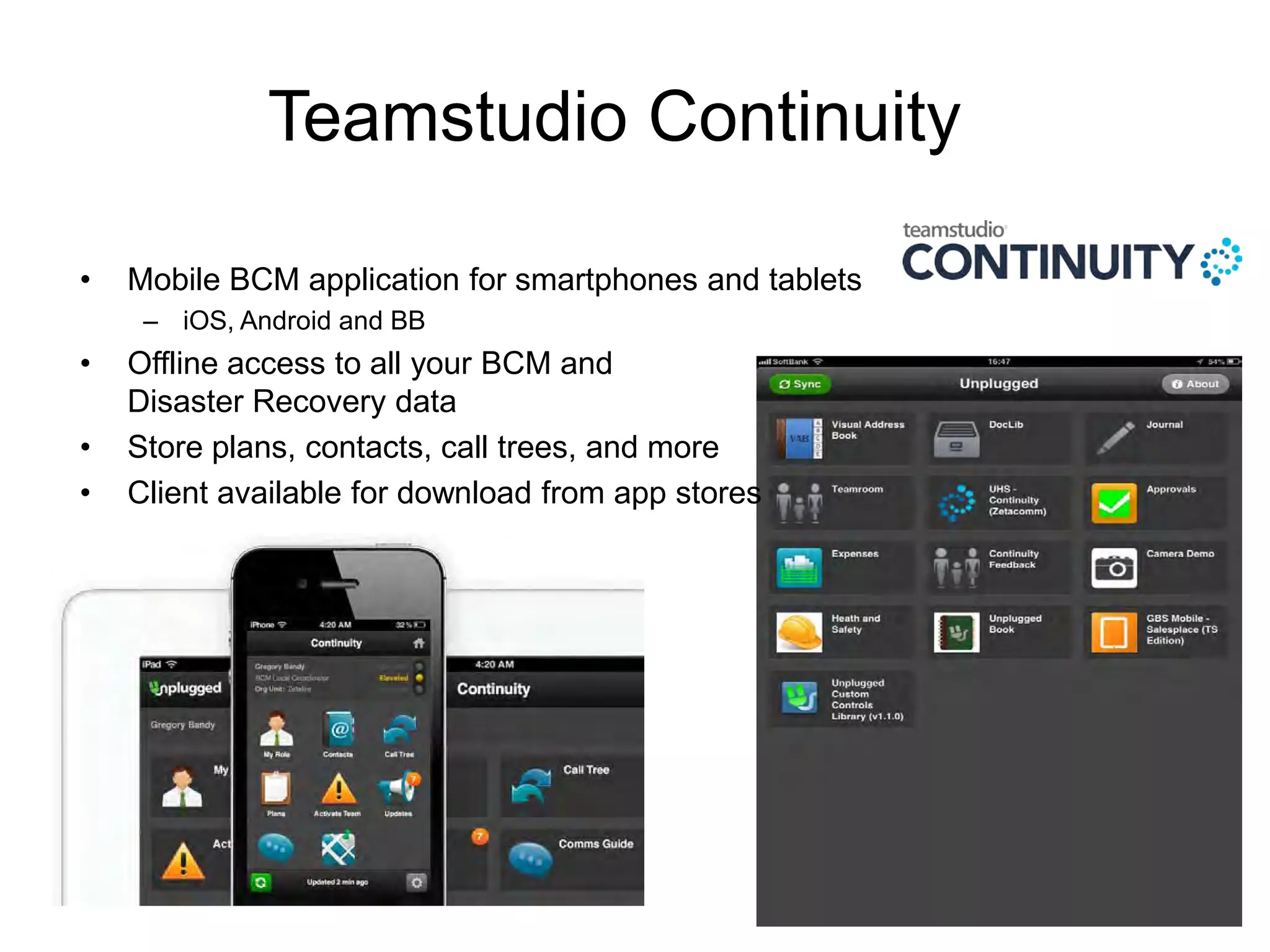 Teamstudio Continuity
•

Mobile BCM application for smartphones and tablets
– iOS, Android and BB

•
•
•

Offline access to all your BCM and
Disaster Recovery data
Store plans, contacts, call trees, and more
Client available for download from app stores

 