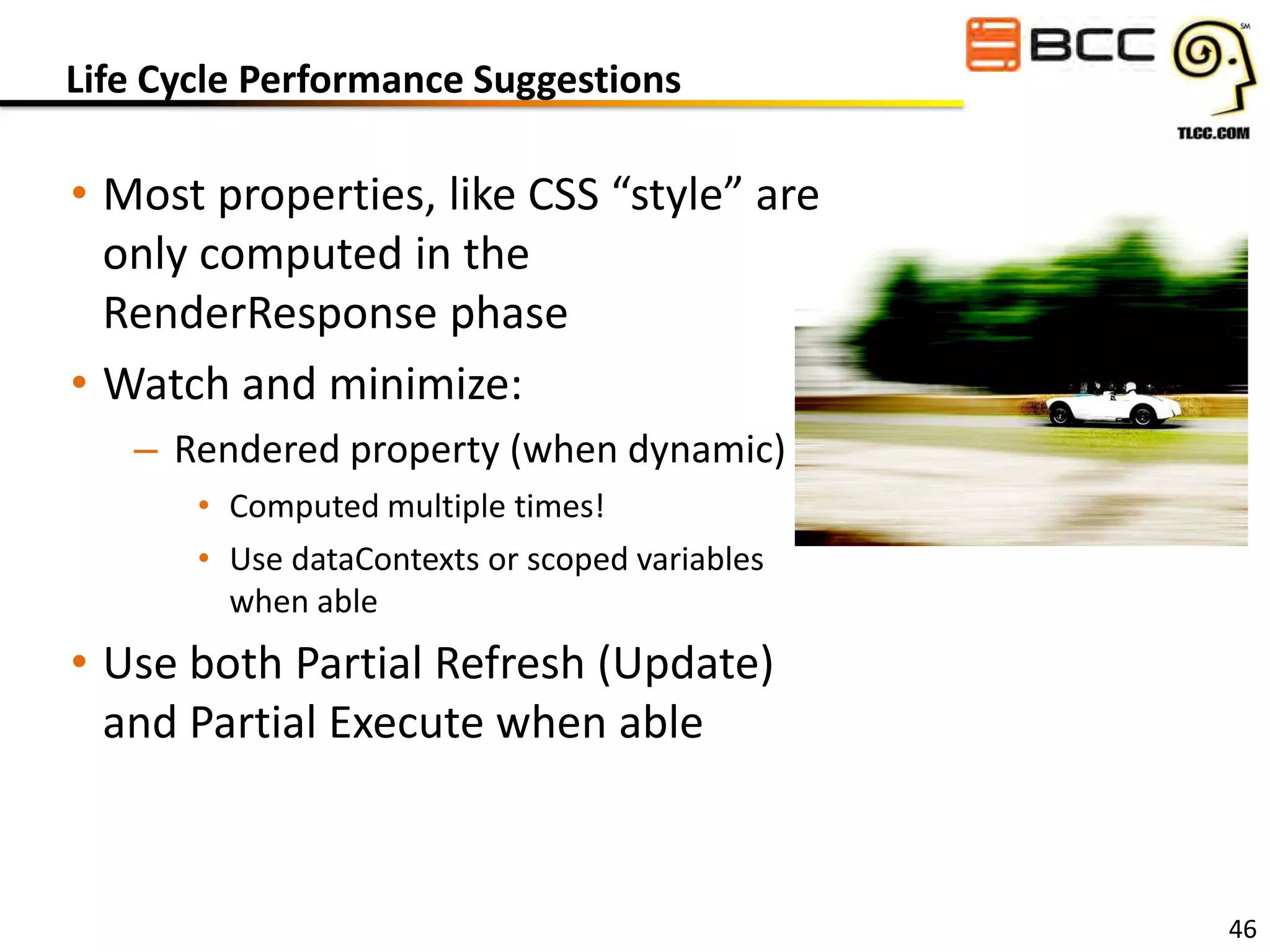 Life Cycle Performance Suggestions

• Most properties, like CSS “style” are
only computed in the
RenderResponse phase
• Watch and minimize:
– Rendered property (when dynamic)
• Computed multiple times!
• Use dataContexts or scoped variables
when able

• Use both Partial Refresh (Update)
and Partial Execute when able

46

 