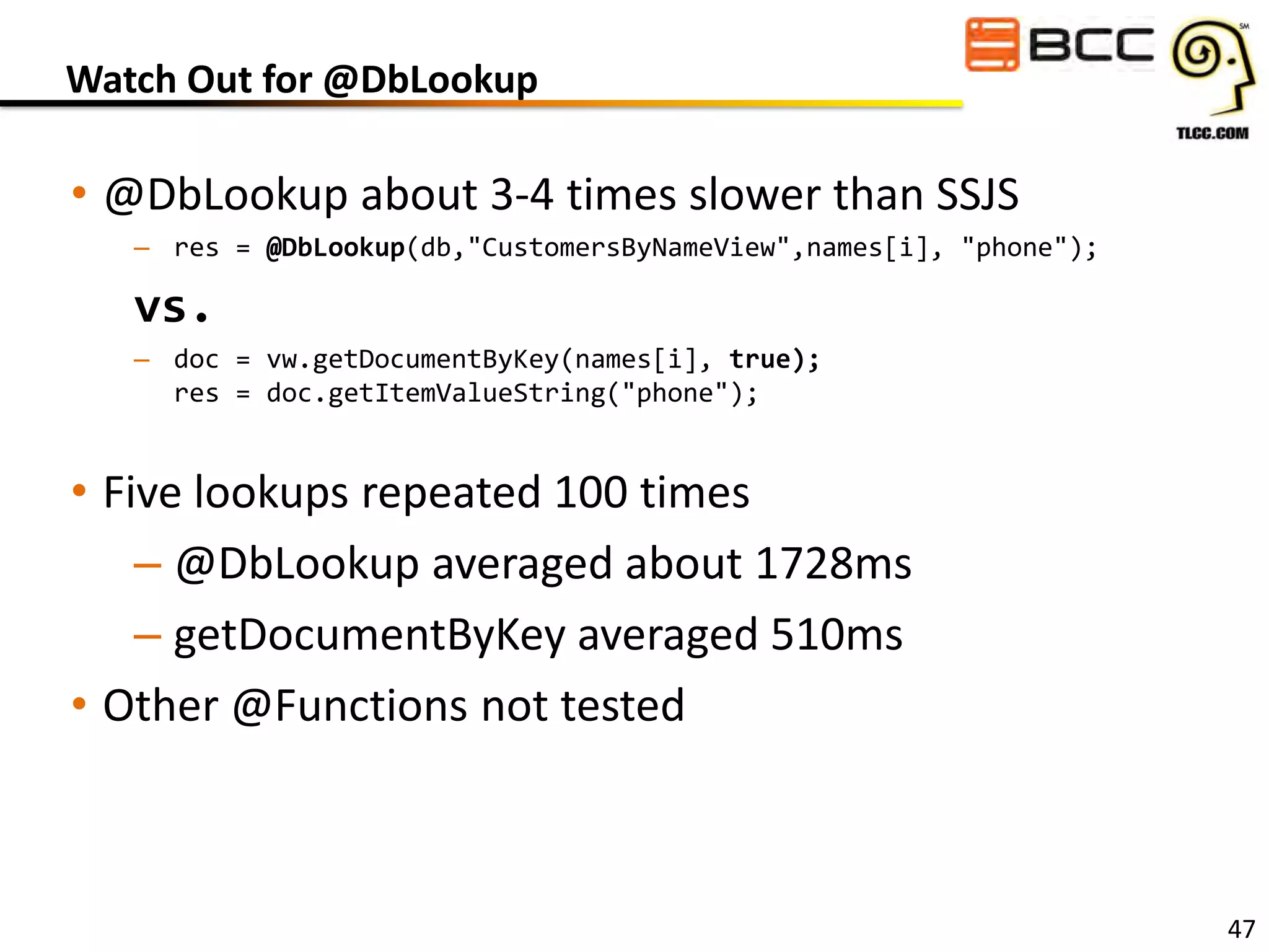 Watch Out for @DbLookup

• @DbLookup about 3-4 times slower than SSJS
– res = @DbLookup(db,"CustomersByNameView",names[i], "phone");

vs.
– doc = vw.getDocumentByKey(names[i], true);
res = doc.getItemValueString("phone");

• Five lookups repeated 100 times
– @DbLookup averaged about 1728ms
– getDocumentByKey averaged 510ms
• Other @Functions not tested

47

 