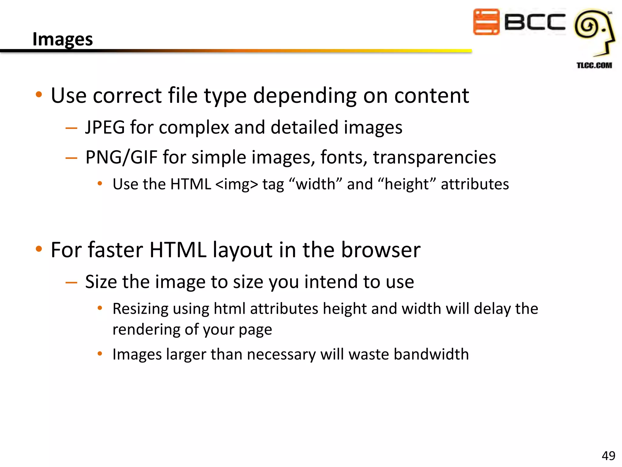 Images

• Use correct file type depending on content
– JPEG for complex and detailed images
– PNG/GIF for simple images, fonts, transparencies
• Use the HTML <img> tag “width” and “height” attributes

• For faster HTML layout in the browser
– Size the image to size you intend to use
• Resizing using html attributes height and width will delay the
rendering of your page
• Images larger than necessary will waste bandwidth

49

 