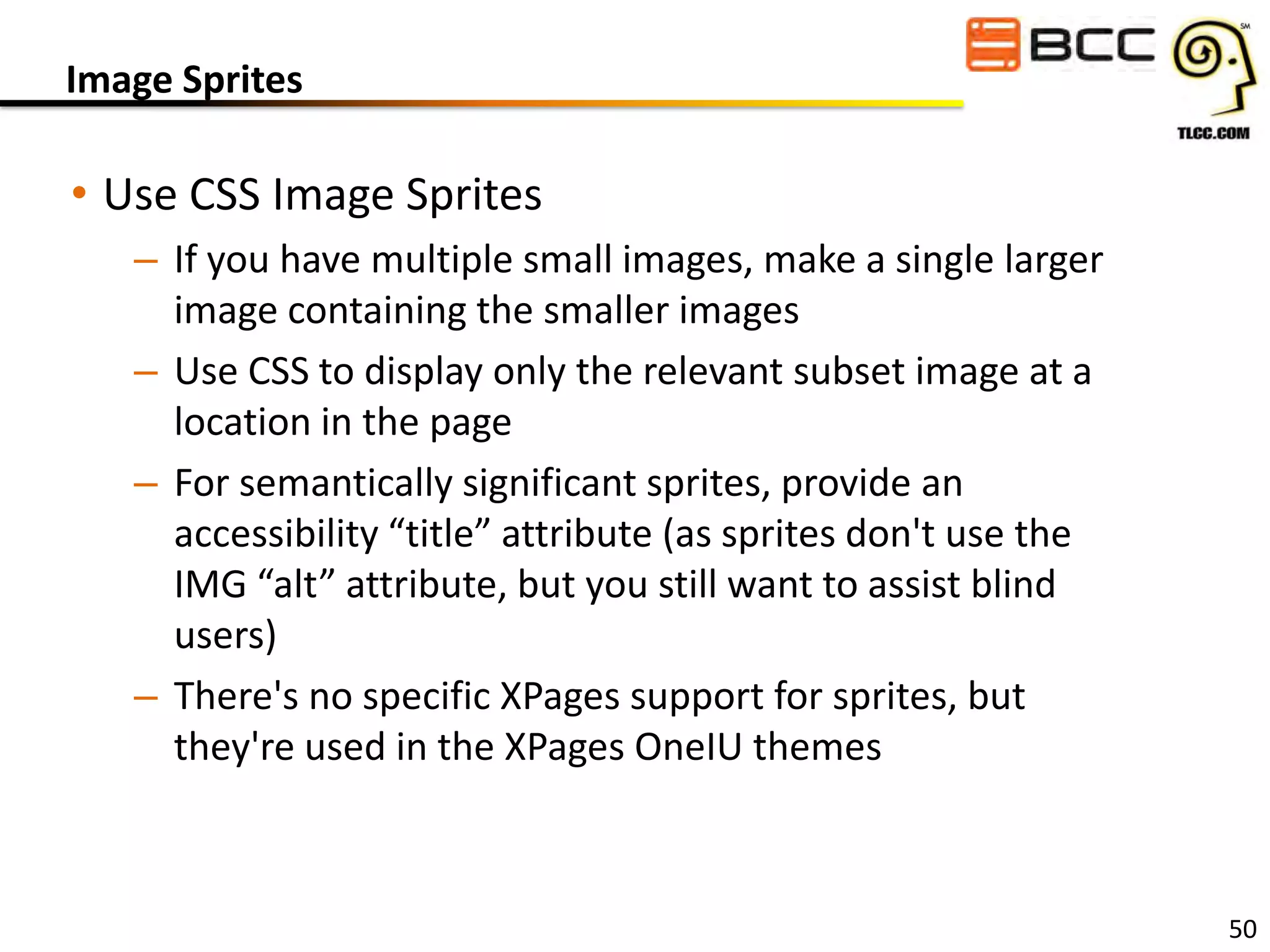 Image Sprites

• Use CSS Image Sprites
– If you have multiple small images, make a single larger
image containing the smaller images
– Use CSS to display only the relevant subset image at a
location in the page
– For semantically significant sprites, provide an
accessibility “title” attribute (as sprites don't use the
IMG “alt” attribute, but you still want to assist blind
users)
– There's no specific XPages support for sprites, but
they're used in the XPages OneIU themes

50

 
