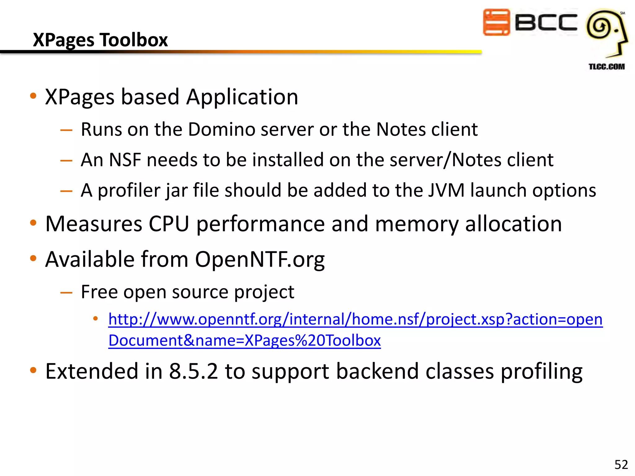 XPages Toolbox

• XPages based Application
– Runs on the Domino server or the Notes client
– An NSF needs to be installed on the server/Notes client
– A profiler jar file should be added to the JVM launch options

• Measures CPU performance and memory allocation
• Available from OpenNTF.org
– Free open source project
• http://www.openntf.org/internal/home.nsf/project.xsp?action=open
Document&name=XPages%20Toolbox

• Extended in 8.5.2 to support backend classes profiling

52

 