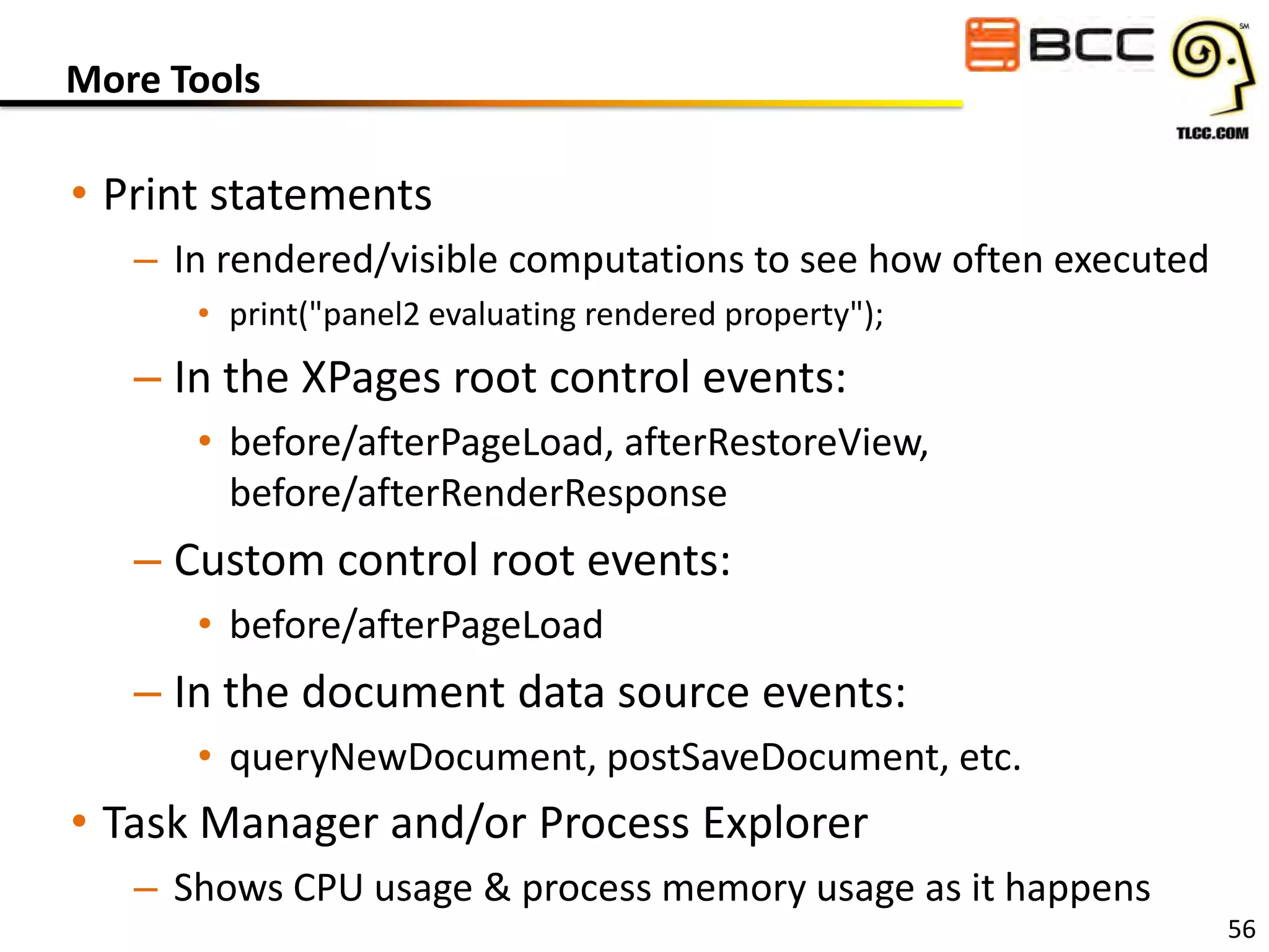 More Tools

• Print statements
– In rendered/visible computations to see how often executed
• print("panel2 evaluating rendered property");

– In the XPages root control events:
• before/afterPageLoad, afterRestoreView,
before/afterRenderResponse

– Custom control root events:
• before/afterPageLoad

– In the document data source events:
• queryNewDocument, postSaveDocument, etc.

• Task Manager and/or Process Explorer
– Shows CPU usage & process memory usage as it happens

56

 