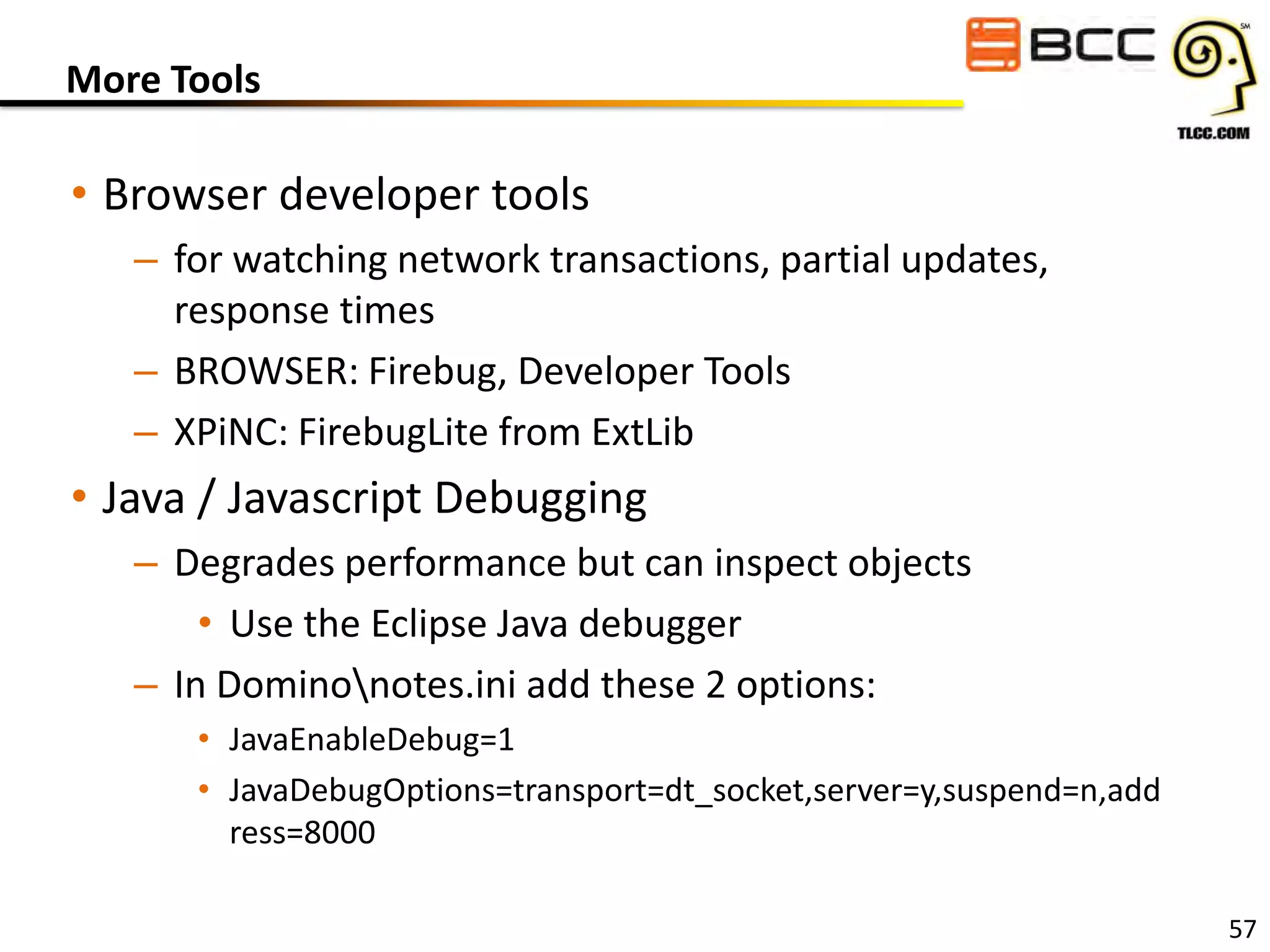 More Tools

• Browser developer tools
– for watching network transactions, partial updates,
response times
– BROWSER: Firebug, Developer Tools
– XPiNC: FirebugLite from ExtLib

• Java / Javascript Debugging
– Degrades performance but can inspect objects
• Use the Eclipse Java debugger
– In Dominonotes.ini add these 2 options:
• JavaEnableDebug=1
• JavaDebugOptions=transport=dt_socket,server=y,suspend=n,add
ress=8000
57

 