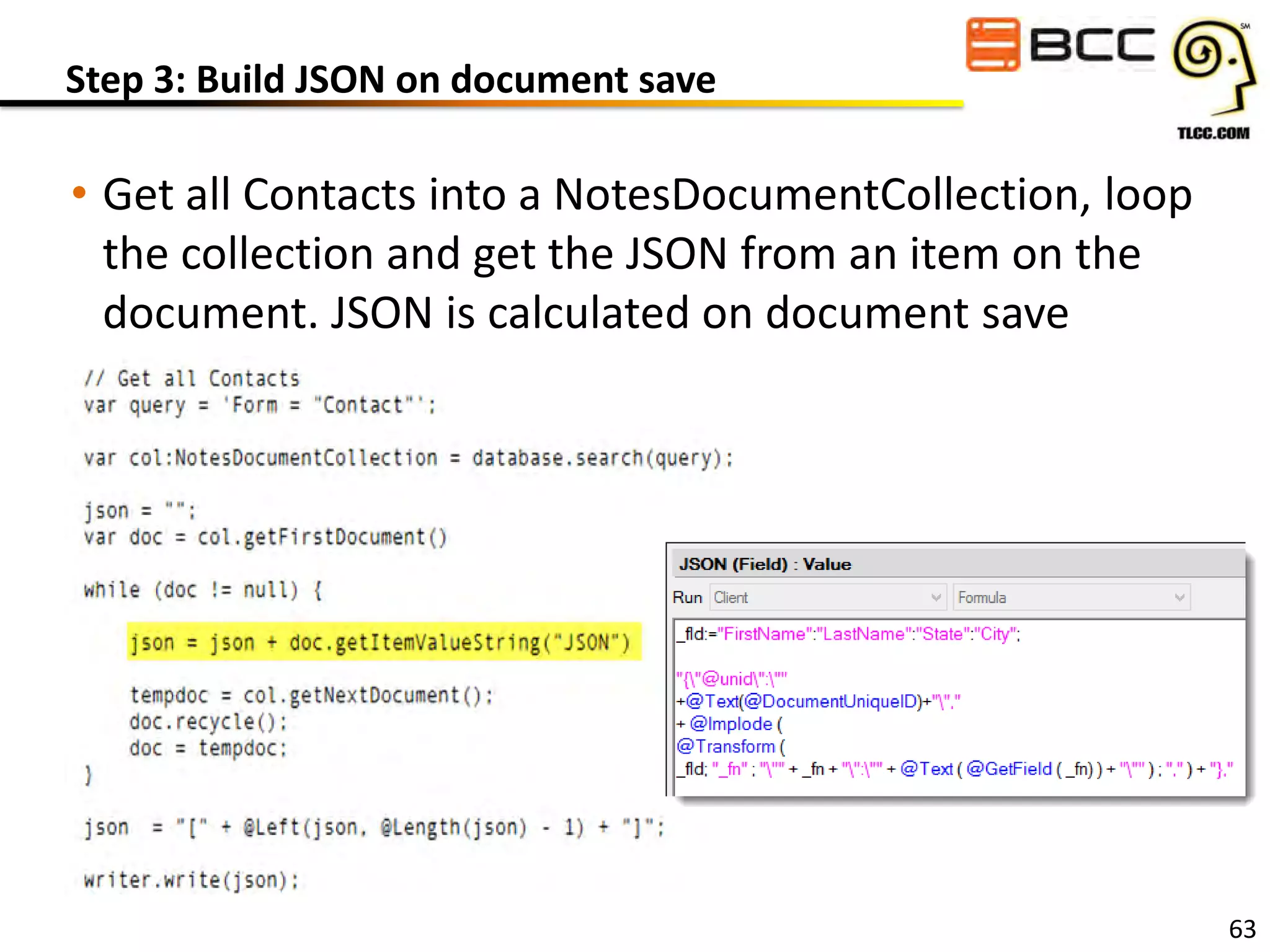 Step 3: Build JSON on document save

• Get all Contacts into a NotesDocumentCollection, loop
the collection and get the JSON from an item on the
document. JSON is calculated on document save

63

 
