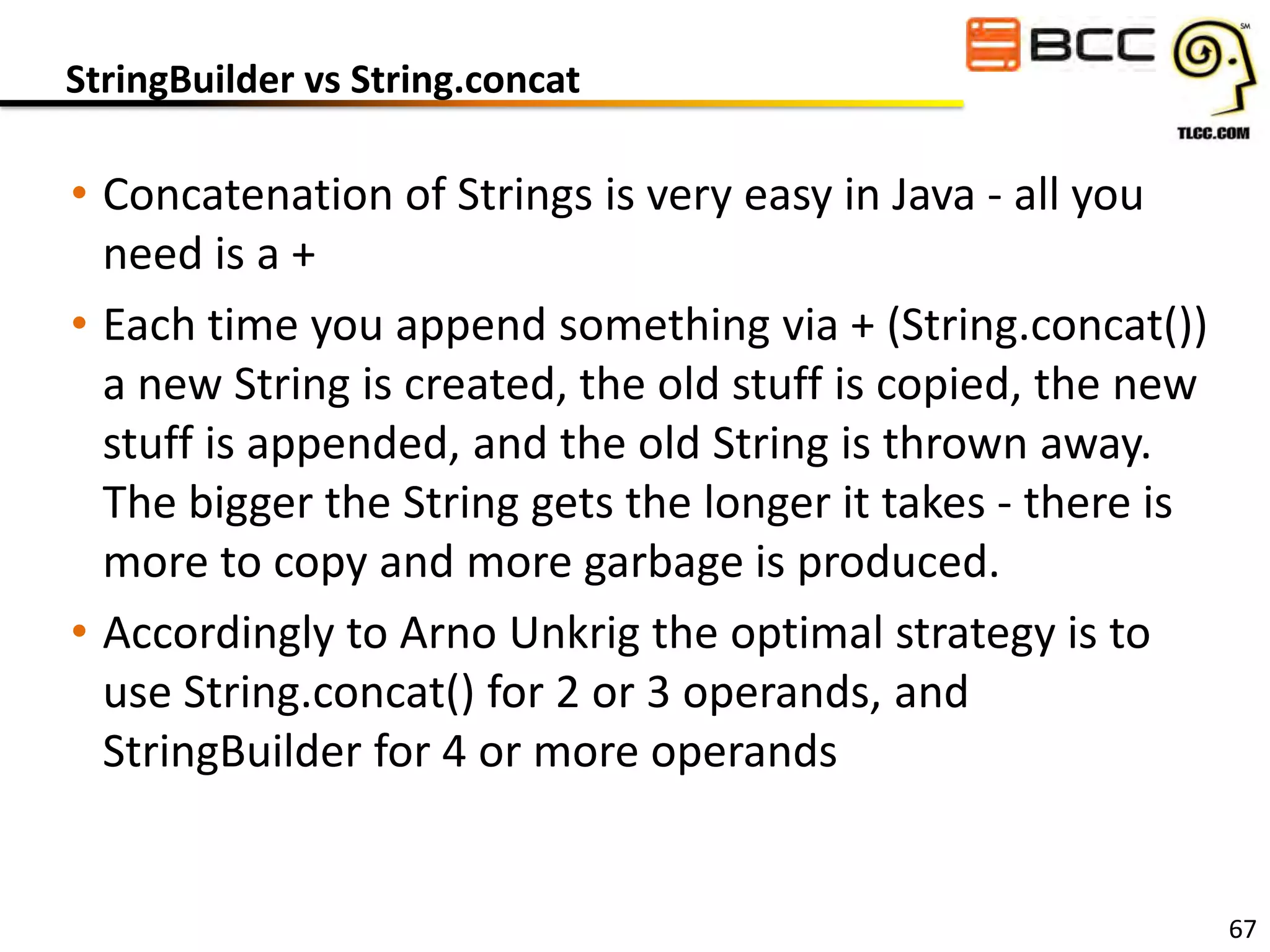 StringBuilder vs String.concat

• Concatenation of Strings is very easy in Java - all you
need is a +
• Each time you append something via + (String.concat())
a new String is created, the old stuff is copied, the new
stuff is appended, and the old String is thrown away.
The bigger the String gets the longer it takes - there is
more to copy and more garbage is produced.
• Accordingly to Arno Unkrig the optimal strategy is to
use String.concat() for 2 or 3 operands, and
StringBuilder for 4 or more operands

67

 