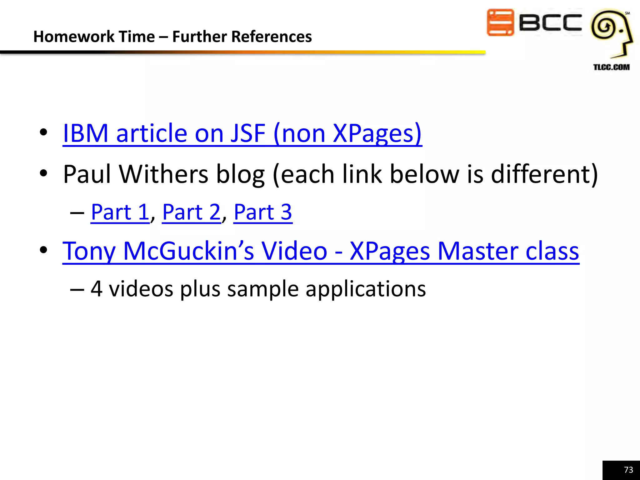 Homework Time – Further References

• IBM article on JSF (non XPages)
• Paul Withers blog (each link below is different)
– Part 1, Part 2, Part 3

• Tony McGuckin’s Video - XPages Master class
– 4 videos plus sample applications

73

 