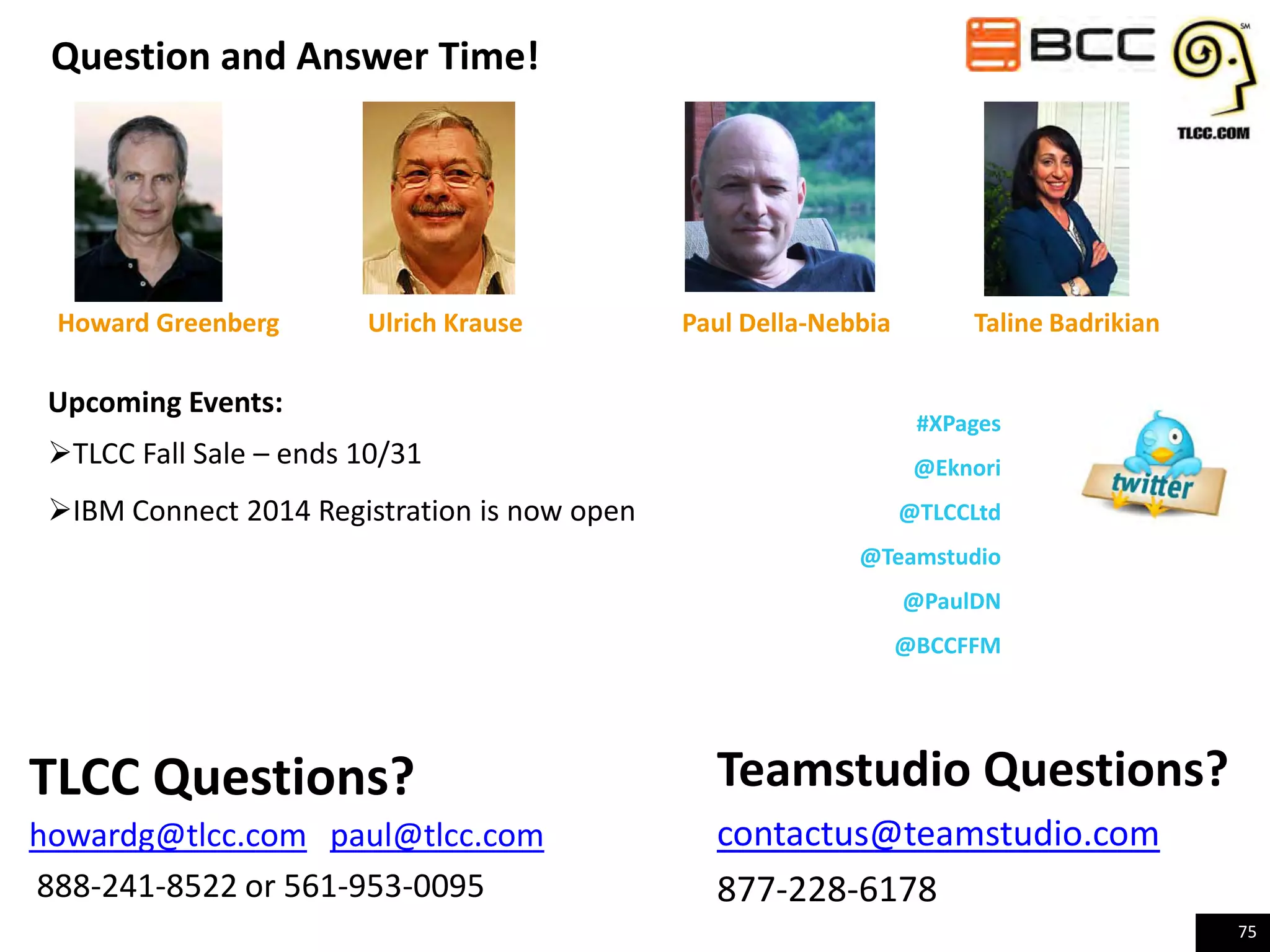 Question and Answer Time!

Howard Greenberg

Ulrich Krause

Upcoming Events:
TLCC Fall Sale – ends 10/31
IBM Connect 2014 Registration is now open

Paul Della-Nebbia

Taline Badrikian
#XPages
@Eknori
@TLCCLtd

@Teamstudio
@PaulDN
@BCCFFM

TLCC Questions?
howardg@tlcc.com paul@tlcc.com
888-241-8522 or 561-953-0095

Teamstudio Questions?
contactus@teamstudio.com
877-228-6178
75

 