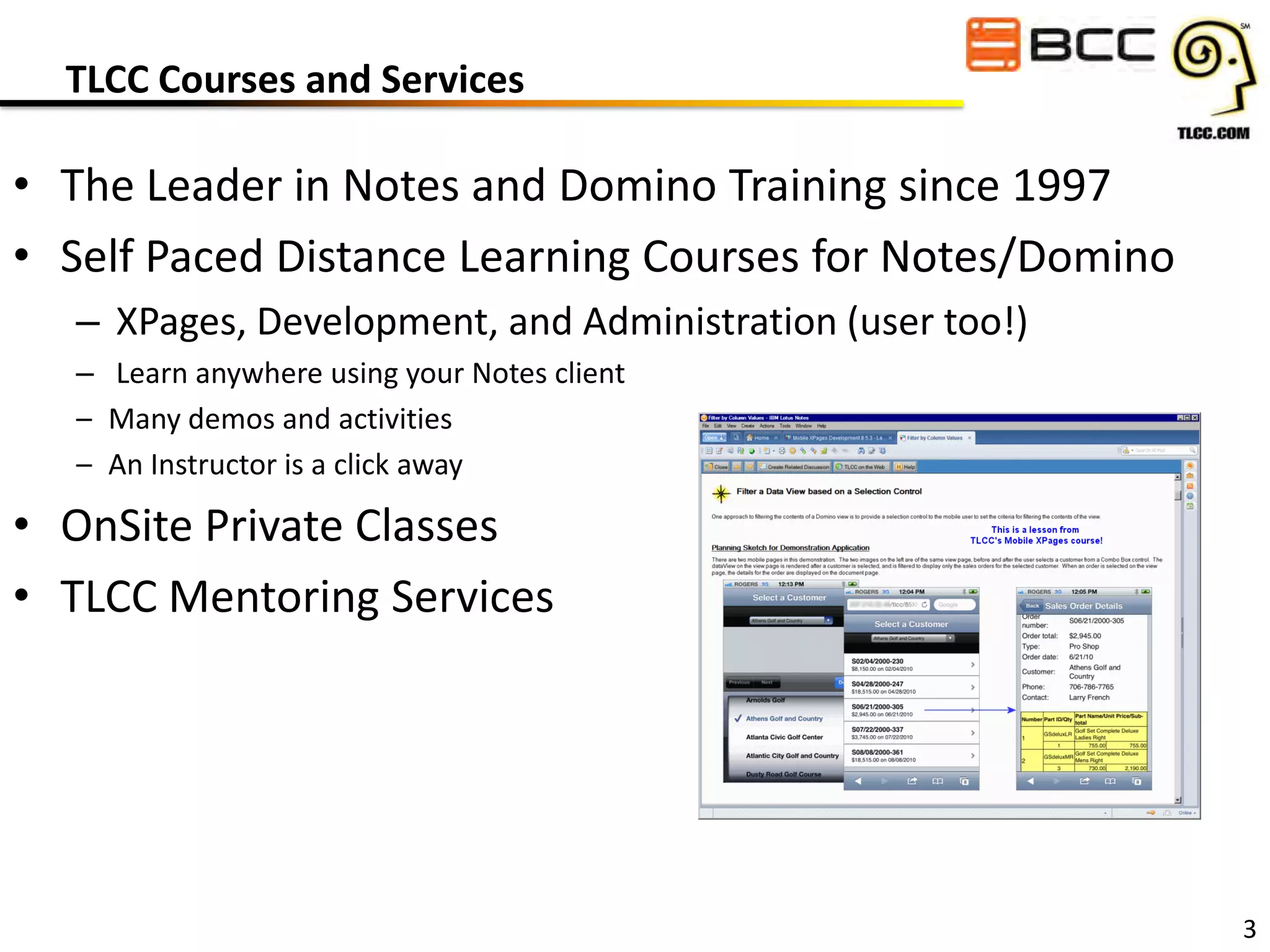 TLCC Courses and Services

• The Leader in Notes and Domino Training since 1997
• Self Paced Distance Learning Courses for Notes/Domino
– XPages, Development, and Administration (user too!)
– Learn anywhere using your Notes client
– Many demos and activities
– An Instructor is a click away

• OnSite Private Classes
• TLCC Mentoring Services

3

 