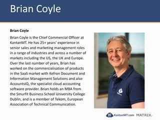 Brian Coyle
Brian Coyle
Brian Coyle is the Chief Commercial Officer at
KantanMT. He has 25+ years’ experience in
senior sales and marketing management roles
in a range of industries and across a number of
markets including the US, the UK and Europe.
Over the last number of years, Brian has
worked on the commercialisation of products
in the SaaS market with Kefron Document and
Information Management Solutions and also
AccountsIQ, the specialist cloud accounting
software provider. Brian holds an MBA from
the Smurfit Business School University College
Dublin, and is a member of Tekom, European
Association of Technical Communication.
 