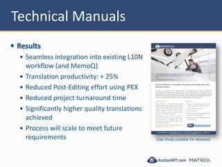 Technical Manuals
 Results
 Seamless integration into existing L10N
workflow (and MemoQ)
 Translation productivity: + 25%
 Reduced Post-Editing effort using PEX
 Reduced project turnaround time
 Significantly higher quality translations
achieved
 Process will scale to meet future
requirements Case Study available for download.
 