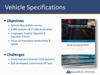 Vehicle Specifications
 Objectives
 Vehicle descriptions service
 6,000 websites & 17,000 dealerships
 Languages: English->Spanish &
Canadian French
 Focus on translation productivity &
speed
 Challenges
 Client had own internal L1ON platform
 Self-developed, customised CAT tool
 