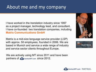 About me and my company
I have worked in the translation industry since 1997
as a project manager, technology lead, and consultant.
I have co-founded two translation companies, including
Matrix Communications GmbH
Matrix is a mid-size language service provider (LSP)
with approx. 50 employees, founded in 2006. We are
based in Munich and service a wide range of industry
and service sector clients throughout Europe.
We are actively using MT since 2011 and have been
partners of since 2012.
 