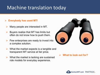 Machine translation today
 Many people are interested in MT.
 Buyers realize that MT has limits but
often do not know how to push them.
 Few enterprises are ready to invest into
a complex solution.
 What the market expects is a tangible and
transparent MT service at fair price.
 What the market is lacking are sustained
role models for everyday experience.
 Everybody has used MT!
 What to look out for?
 