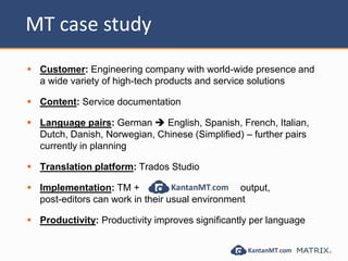 MT case study
 Customer: Engineering company with world-wide presence and
a wide variety of high-tech products and service solutions
 Content: Service documentation
 Language pairs: German  English, Spanish, French, Italian,
Dutch, Danish, Norwegian, Chinese (Simplified) – further pairs
currently in planning
 Translation platform: Trados Studio
 Implementation: TM + output,
post-editors can work in their usual environment
 Productivity: Productivity improves significantly per language
 