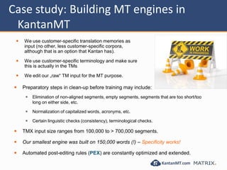 Case study: Building MT engines in
KantanMT
 We use customer-specific translation memories as
input (no other, less customer-specific corpora,
although that is an option that Kantan has).
 We use customer-specific terminology and make sure
this is actually in the TMs
 We edit our „raw“ TM input for the MT purpose.
 Preparatory steps in clean-up before training may include:
 Elimination of non-aligned segments, empty segments, segments that are too short/too
long on either side, etc.
 Normalization of capitalized words, acronyms, etc.
 Certain linguistic checks (consistency), terminological checks.
 TMX input size ranges from 100,000 to > 700,000 segments.
 Our smallest engine was built on 150,000 words (!) – Specificity works!
 Automated post-editing rules (PEX) are constantly optimized and extended.
 