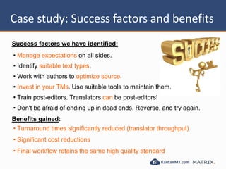 Case study: Success factors and
benefits
Success factors we have identified:
• Manage expectations on all sides.
• Identify suitable text types.
• Work with authors to optimize source.
• Invest in your TMs. Use suitable tools to maintain them.
• Train post-editors. Translators can be post-editors!
• Don‘t be afraid of ending up in dead ends. Reverse, and try again.
Benefits gained:
• Turnaround times significantly reduced (translator throughput)
• Significant cost reductions
• Final workflow retains the same high quality standard
 