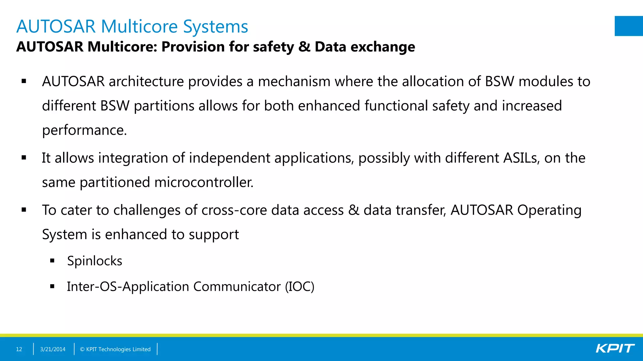 © KPIT Technologies Limited
AUTOSAR Multicore Systems
AUTOSAR Multicore: Provision for safety & Data exchange
 AUTOSAR architecture provides a mechanism where the allocation of BSW modules to
different BSW partitions allows for both enhanced functional safety and increased
performance.
 It allows integration of independent applications, possibly with different ASILs, on the
same partitioned microcontroller.
 To cater to challenges of cross-core data access & data transfer, AUTOSAR Operating
System is enhanced to support
 Spinlocks
 Inter-OS-Application Communicator (IOC)
3/21/201412
 