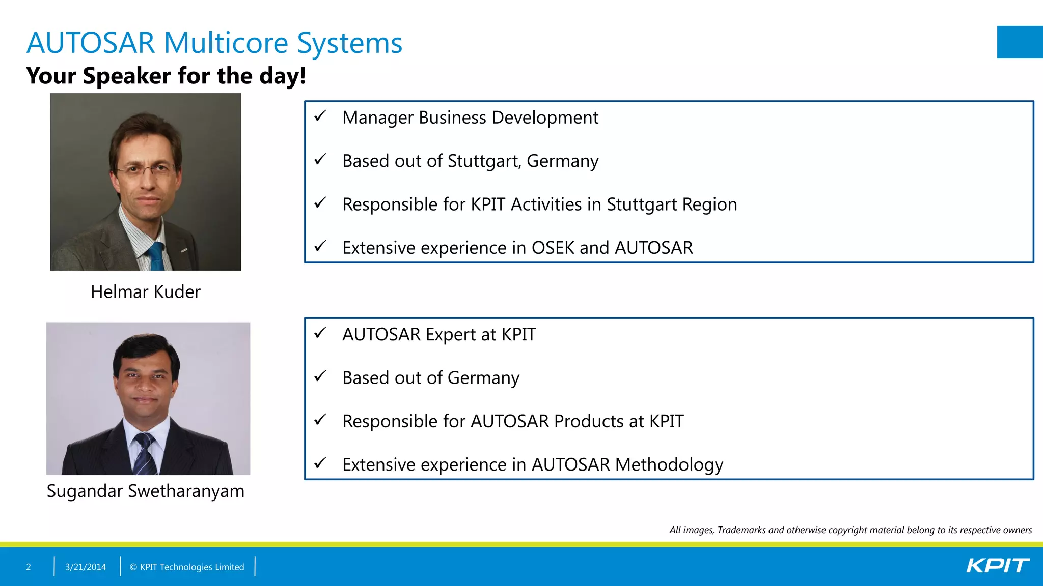 © KPIT Technologies Limited
AUTOSAR Multicore Systems
Your Speaker for the day!
3/21/20142
 Manager Business Development
 Based out of Stuttgart, Germany
 Responsible for KPIT Activities in Stuttgart Region
 Extensive experience in OSEK and AUTOSAR
Helmar Kuder
All images, Trademarks and otherwise copyright material belong to its respective owners
 AUTOSAR Expert at KPIT
 Based out of Germany
 Responsible for AUTOSAR Products at KPIT
 Extensive experience in AUTOSAR Methodology
Sugandar Swetharanyam
 