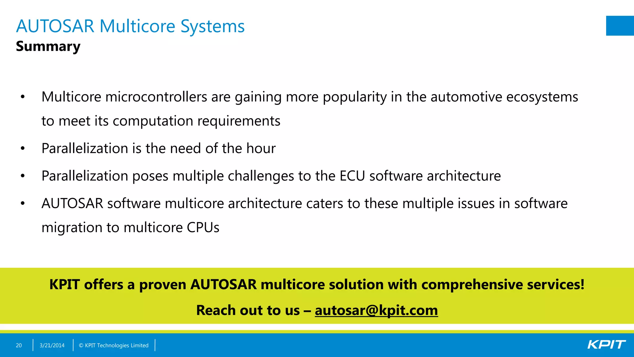 © KPIT Technologies Limited
AUTOSAR Multicore Systems
Summary
• Multicore microcontrollers are gaining more popularity in the automotive ecosystems
to meet its computation requirements
• Parallelization is the need of the hour
• Parallelization poses multiple challenges to the ECU software architecture
• AUTOSAR software multicore architecture caters to these multiple issues in software
migration to multicore CPUs
3/21/201420
KPIT offers a proven AUTOSAR multicore solution with comprehensive services!
Reach out to us – autosar@kpit.com
 