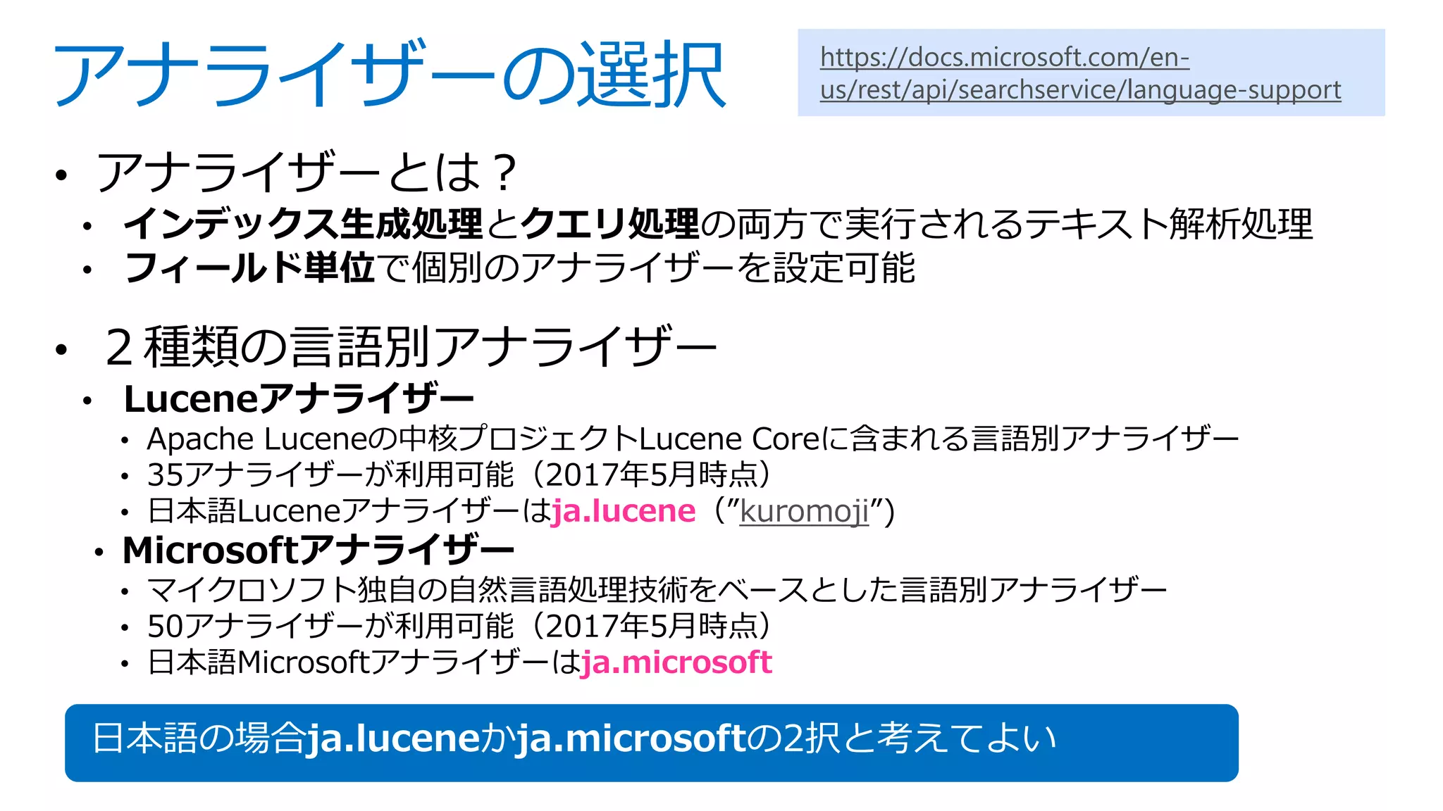 アナライザーの選択
• アナライザーとは？
• インデックス生成処理とクエリ処理の両方で実行されるテキスト解析処理
• フィールド単位で個別のアナライザーを設定可能
• ２種類の言語別アナライザー
• Luceneアナライザー
• Apache Luceneの中核プロジェクトLucene Coreに含まれる言語別アナライザー
• 35アナライザーが利用可能（2017年5月時点）
• 日本語Luceneアナライザーはja.lucene（”kuromoji”)
• Microsoftアナライザー
• マイクロソフト独自の自然言語処理技術をベースとした言語別アナライザー
• 50アナライザーが利用可能（2017年5月時点）
• 日本語Microsoftアナライザーはja.microsoft
日本語の場合ja.luceneかja.microsoftの2択と考えてよい
https://docs.microsoft.com/en-
us/rest/api/searchservice/language-support
 