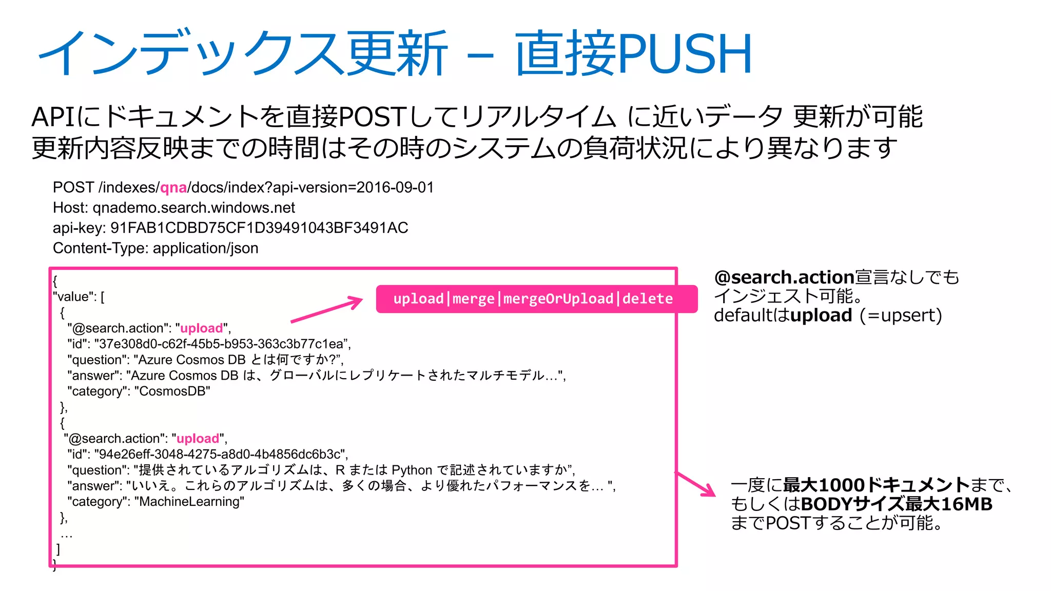 インデックス更新 – 直接PUSH
APIにドキュメントを直接POSTしてリアルタイム に近いデータ 更新が可能
更新内容反映までの時間はその時のシステムの負荷状況により異なります
POST /indexes/qna/docs/index?api-version=2016-09-01
Host: qnademo.search.windows.net
api-key: 91FAB1CDBD75CF1D39491043BF3491AC
Content-Type: application/json
{
"value": [
{
"@search.action": "upload",
"id": "37e308d0-c62f-45b5-b953-363c3b77c1ea”,
"question": "Azure Cosmos DB とは何ですか?”,
"answer": "Azure Cosmos DB は、グローバルにレプリケートされたマルチモデル…",
"category": "CosmosDB"
},
{
"@search.action": "upload",
"id": "94e26eff-3048-4275-a8d0-4b4856dc6b3c",
"question": "提供されているアルゴリズムは、R または Python で記述されていますか”,
"answer": "いいえ。これらのアルゴリズムは、多くの場合、より優れたパフォーマンスを… ",
"category": "MachineLearning"
},
…
]
}
一度に最大1000ドキュメントまで、
もしくはBODYサイズ最大16MB
までPOSTすることが可能。
 