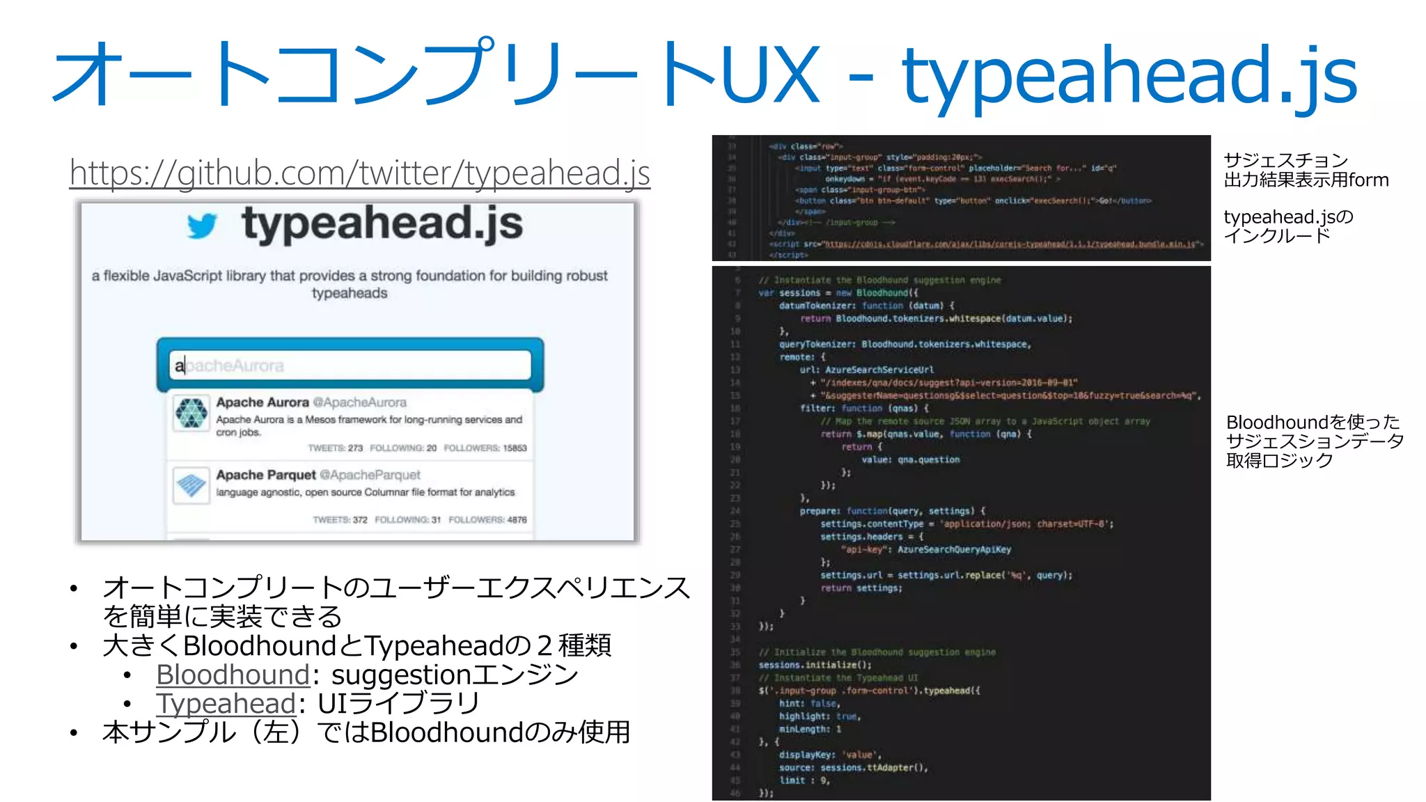 オートコンプリートUX - typeahead.js
https://github.com/twitter/typeahead.js
• オートコンプリートのユーザーエクスペリエンス
を簡単に実装できる
• 大きくBloodhoundとTypeaheadの２種類
• Bloodhound: suggestionエンジン
• Typeahead: UIライブラリ
• 本サンプル（左）ではBloodhoundのみ使用
サジェスチョン
出力結果表示用form
Bloodhoundを使った
サジェスションデータ
取得ロジック
typeahead.jsの
インクルード
 