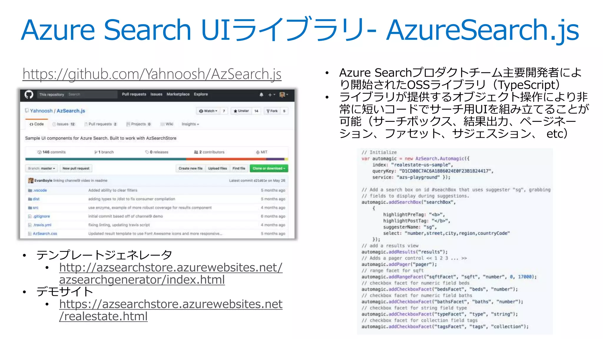 Azure Search UIライブラリ- AzureSearch.js
https://github.com/Yahnoosh/AzSearch.js • Azure Searchプロダクトチーム主要開発者によ
り開始されたOSSライブラリ（TypeScript）
• ライブラリが提供するオブジェクト操作により非
常に短いコードでサーチ用UIを組み立てることが
可能（サーチボックス、結果出力、ページネー
ション、ファセット、サジェスション、 etc）
• テンプレートジェネレータ
• http://azsearchstore.azurewebsites.net/
azsearchgenerator/index.html
• デモサイト
• https://azsearchstore.azurewebsites.net
/realestate.html
 