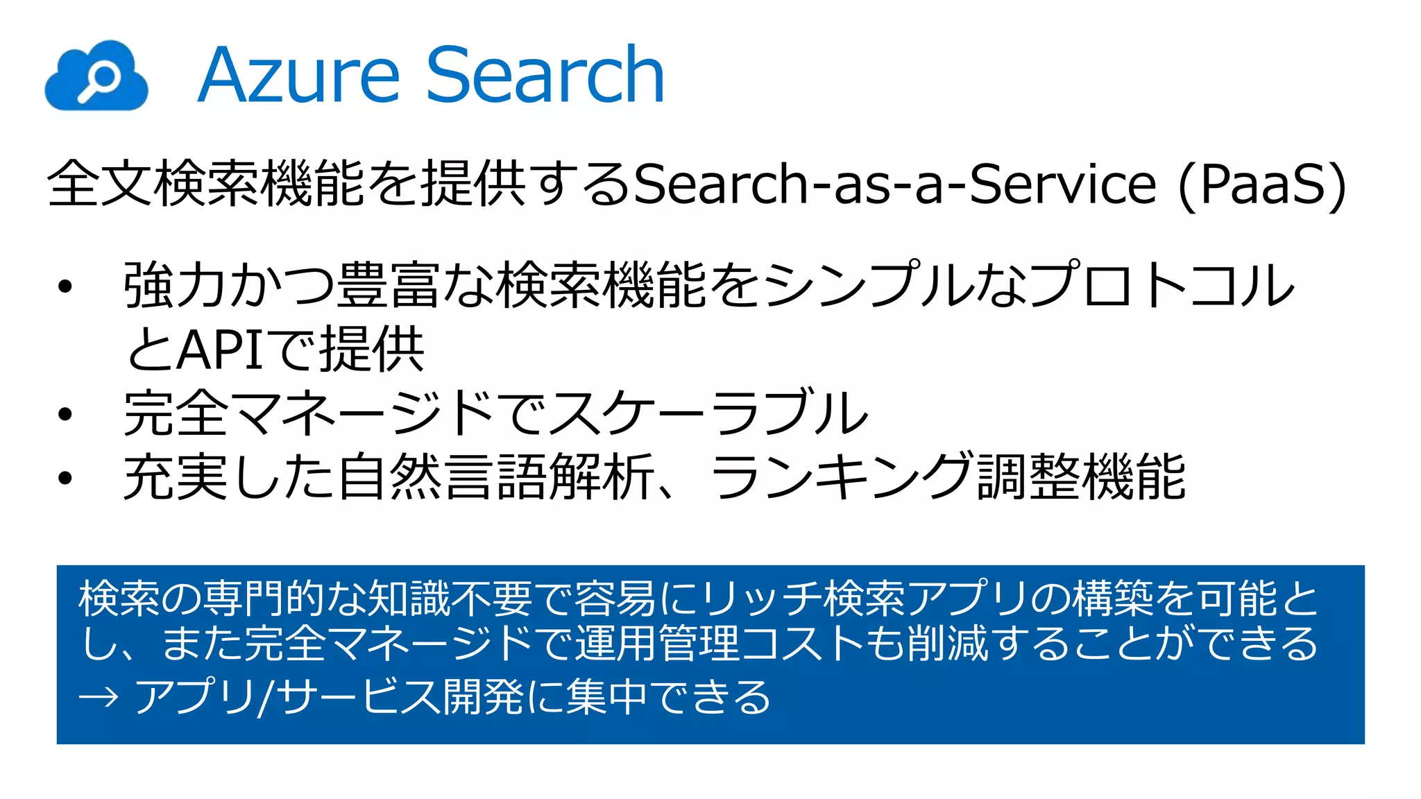 Azure Search
• 強力かつ豊富な検索機能をシンプルなプロトコル
とAPIで提供
• 完全マネージドでスケーラブル
• 充実した自然言語解析、ランキング調整機能
検索の専門的な知識不要で容易にリッチ検索アプリの構築を可能と
し、また完全マネージドで運用管理コストも削減することができる
→ アプリ/サービス開発に集中できる
全文検索機能を提供するSearch-as-a-Service (PaaS)
 