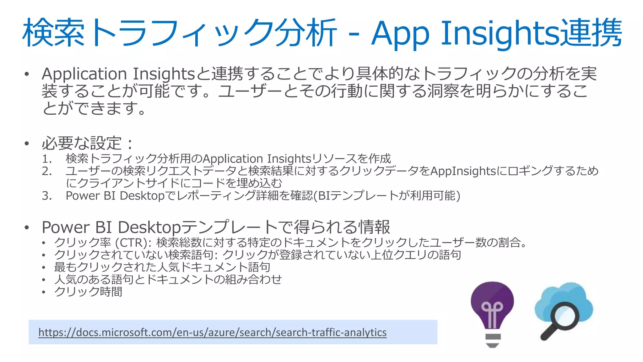 検索トラフィック分析 - App Insights連携
• Application Insightsと連携することでより具体的なトラフィックの分析を実
装することが可能です。ユーザーとその行動に関する洞察を明らかにするこ
とができます。
• 必要な設定：
1. 検索トラフィック分析用のApplication Insightsリソースを作成
2. ユーザーの検索リクエストデータと検索結果に対するクリックデータをAppInsightsにロギングするため
にクライアントサイドにコードを埋め込む
3. Power BI Desktopでレポーティング詳細を確認(BIテンプレートが利用可能)
• Power BI Desktopテンプレートで得られる情報
• クリック率 (CTR): 検索総数に対する特定のドキュメントをクリックしたユーザー数の割合。
• クリックされていない検索語句: クリックが登録されていない上位クエリの語句
• 最もクリックされた人気ドキュメント語句
• 人気のある語句とドキュメントの組み合わせ
• クリック時間
https://docs.microsoft.com/en-us/azure/search/search-traffic-analytics
 
