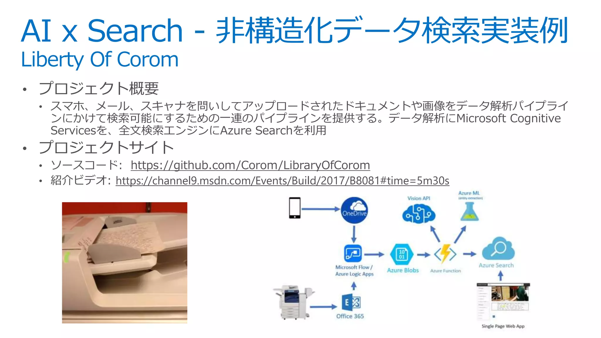 AI x Search - 非構造化データ検索実装例
Liberty Of Corom
• プロジェクト概要
• スマホ、メール、スキャナを問いしてアップロードされたドキュメントや画像をデータ解析パイプライ
ンにかけて検索可能にするための一連のパイプラインを提供する。データ解析にMicrosoft Cognitive
Servicesを、全文検索エンジンにAzure Searchを利用
• プロジェクトサイト
• ソースコード: https://github.com/Corom/LibraryOfCorom
• 紹介ビデオ: https://channel9.msdn.com/Events/Build/2017/B8081#time=5m30s
 