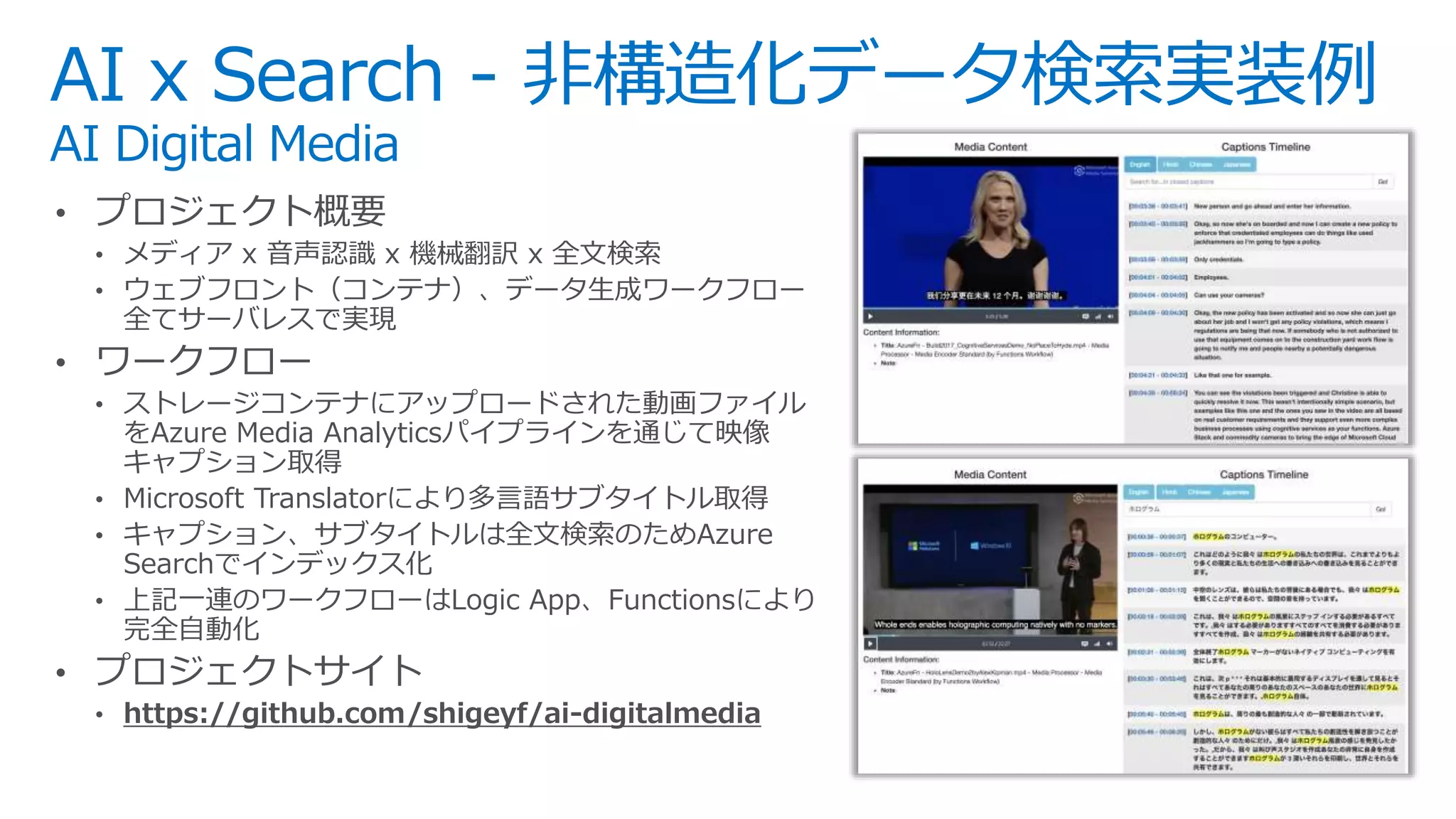 • プロジェクト概要
• メディア x 音声認識 x 機械翻訳 x 全文検索
• ウェブフロント（コンテナ）、データ生成ワークフロー
全てサーバレスで実現
• ワークフロー
• ストレージコンテナにアップロードされた動画ファイル
をAzure Media Analyticsパイプラインを通じて映像
キャプション取得
• Microsoft Translatorにより多言語サブタイトル取得
• キャプション、サブタイトルは全文検索のためAzure
Searchでインデックス化
• 上記一連のワークフローはLogic App、Functionsにより
完全自動化
• プロジェクトサイト
• https://github.com/shigeyf/ai-digitalmedia
AI x Search - 非構造化データ検索実装例
AI Digital Media
 