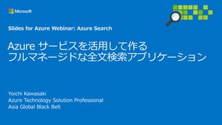 Azure サービスを活用して作る
フルマネージドな全文検索アプリケーション
Yoichi Kawasaki
Azure Technology Solution Professional
Asia Global Black Belt
Slides for Azure Webinar: Azure Search
 