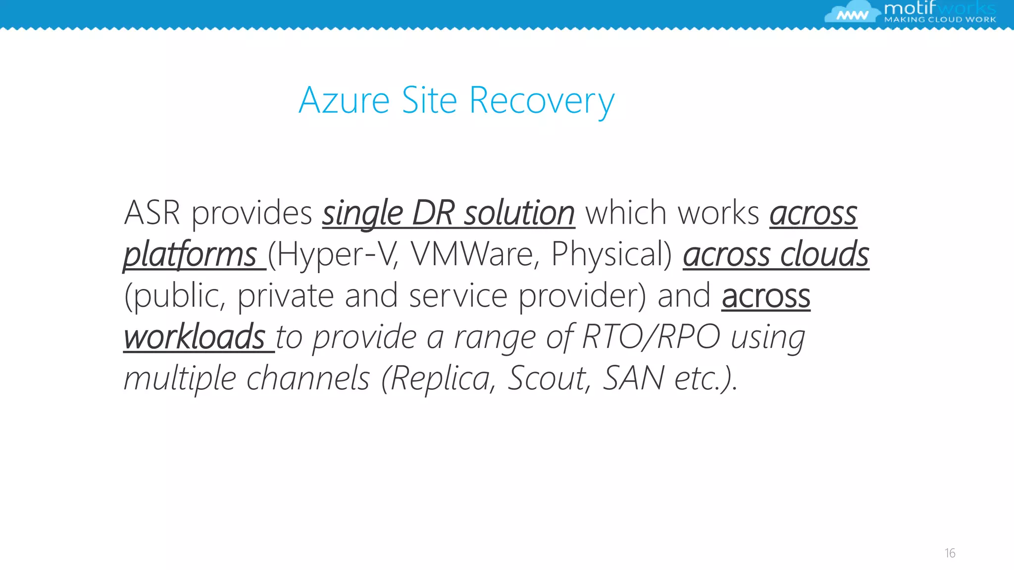 16
ASR provides single DR solution which works across
platforms (Hyper-V, VMWare, Physical) across clouds
(public, private and service provider) and across
workloads to provide a range of RTO/RPO using
multiple channels (Replica, Scout, SAN etc.).
Azure Site Recovery
 
