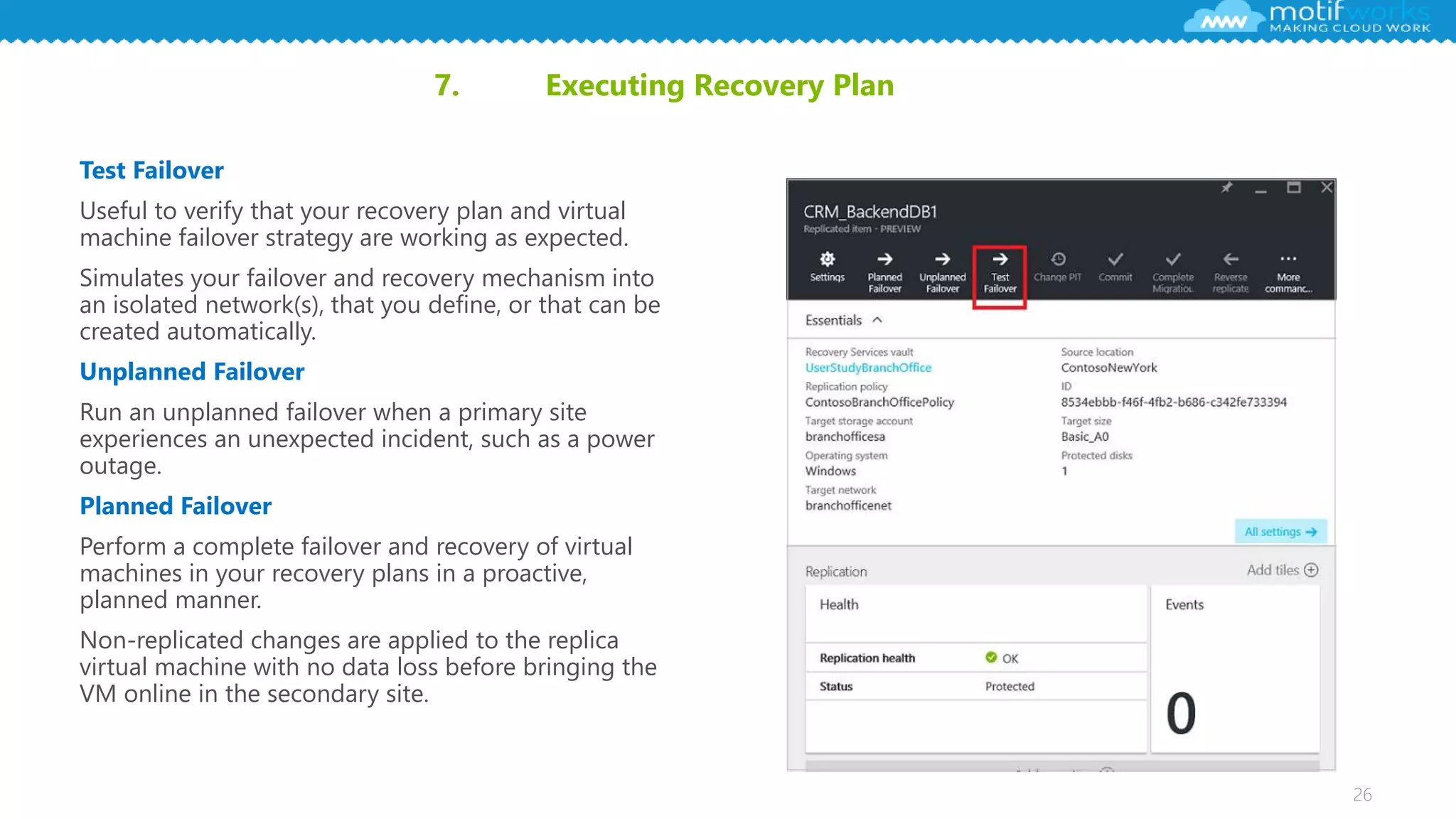 26
7. Executing Recovery Plan
Test Failover
Useful to verify that your recovery plan and virtual
machine failover strategy are working as expected.
Simulates your failover and recovery mechanism into
an isolated network(s), that you define, or that can be
created automatically.
Unplanned Failover
Run an unplanned failover when a primary site
experiences an unexpected incident, such as a power
outage.
Planned Failover
Perform a complete failover and recovery of virtual
machines in your recovery plans in a proactive,
planned manner.
Non-replicated changes are applied to the replica
virtual machine with no data loss before bringing the
VM online in the secondary site.
 