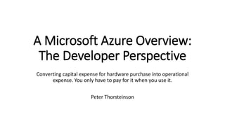 A Microsoft Azure Overview:
The Developer Perspective
Converting capital expense for hardware purchase into operational
expense. You only have to pay for it when you use it.
Peter Thorsteinson
 