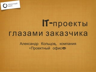 IT-проекты
глазами заказчика
  Александр Кольцов, компания
       «Проектный офис»
 