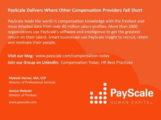 PayScale Delivers Where Other Compensation Providers Fall Short
PayScale leads the world in compensation knowledge with the freshest and
most detailed data from over 40 million salary profiles. More than 3000
organizations use PayScale’s software and intelligence to get the greatest
return on their talent. Smart businesses use PayScale Insight to recruit, retain
and motivate their people.
Visit our blog: www.payscale.com/compensation-today
Join our Group on LinkedIn: Compensation Today: HR Best Practices
Mykkah Herner, MA, CCP
Director of Professional Services
Jessica Webster
Director of Product
www.payscale.com
 