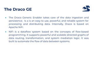 ● The Draco Generic Enabler takes care of the data ingestion and
persistence. Is a is an easy to use, powerful, and reliable system for
processing and distributing data. Internally, Draco is based on
Apache NiFi.
● NiFi is a dataﬂow system based on the concepts of ﬂow-based
programming. It supports powerful and scalable directed graphs of
data routing, transformation, and system mediation logic. It was
built to automate the ﬂow of data between systems.
The Draco GE
 