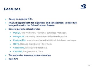 Features
● Based on Apache NiFi.
● NGSI 2 Support both for ingestion and serialization to have full
integration with the Orion Context Broker.
● Several persistent backends :
● MySQL, the well-know relational database manager.
● MongoDB, the NoSQL document-oriented database.
● PostgreSQL, another renowned relational database manager.
● HDFS, Hadoop distributed ﬁle system.
● Cassandra, Distributed database.
● CartoDB, for geospatial Data
● Templates for some common scenarios
● Rest API
20
 