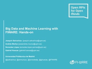 Big Data and Machine Learning with
FIWARE: Hands-on
Joaquín Salvachúa (joaquin.salvachua@upm.es)
Andrés Muñoz (joseandres.munoz@upm.es)
Sonsoles López (sonsoles.lopez.pernas@upm.es)
Gabriel Huecas (gabriel.huecas@upm.es)
Universidad Politécnica de Madrid
@jsalvachua, @anmunozx, @sonsoleslp, @ghuecas, @FIWARE
 